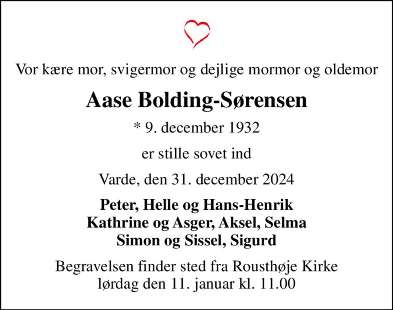 Vor kære mor, svigermor og dejlige mormor og oldemor
Aase Bolding-Sørensen
* 9. december 1932
er stille sovet ind
Varde, den 31. december 2024
Peter, Helle og Hans-Henrik Kathrine og Asger, Aksel, Selma Simon og Sissel, Sigurd
Begravelsen finder sted fra Rousthøje Kirke  lørdag den 11. januar kl. 11.00