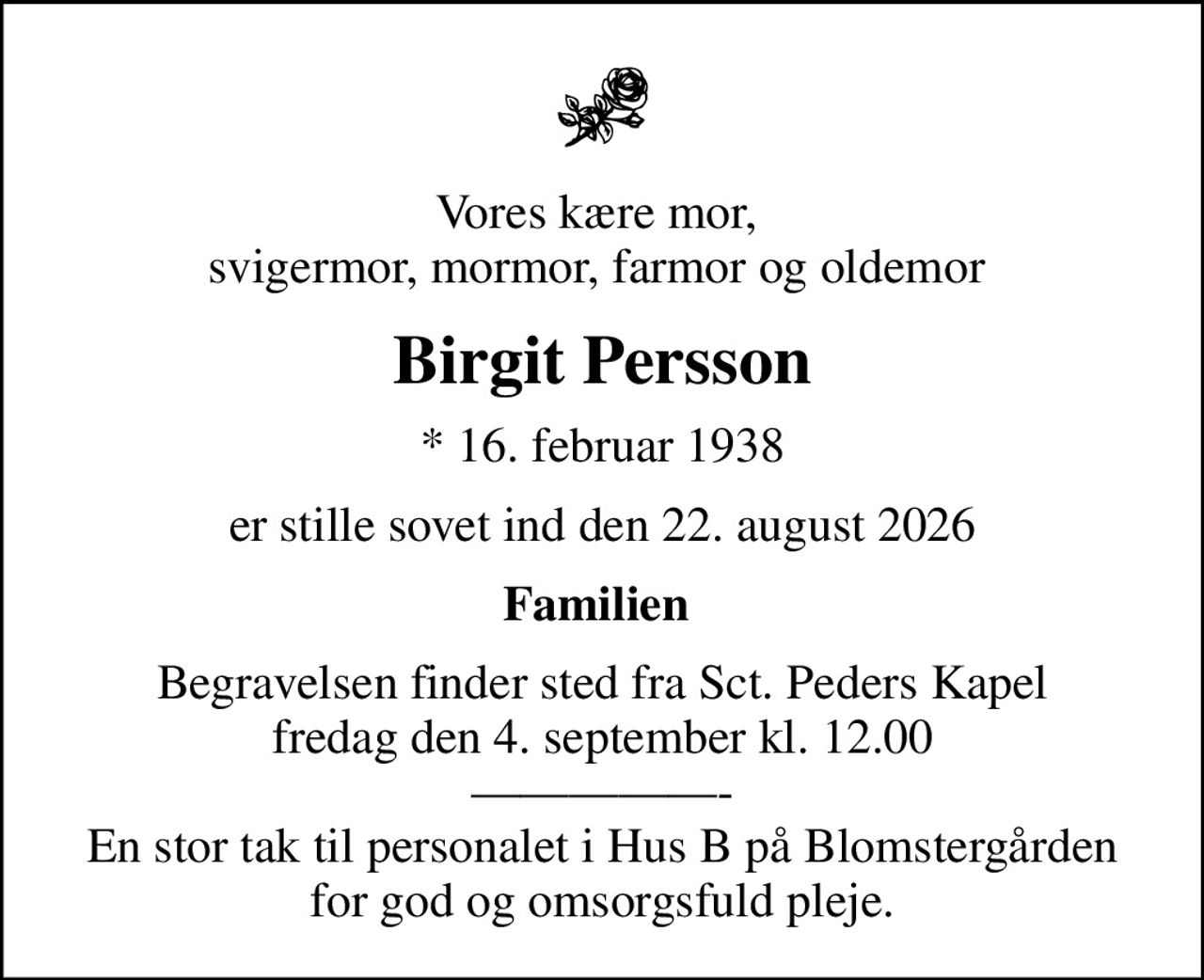 Vores kære mor,  svigermor, mormor, farmor og oldemor 
Birgit Persson
* 16. februar 1938
er stille sovet ind den 22. august 2026
Familien 
Begravelsen finder sted fra Sct. Peders Kapel  fredag den 4. september kl. 12.00  - En stor tak til personalet i Hus B på Blomstergården for god og omsorgsfuld pleje.