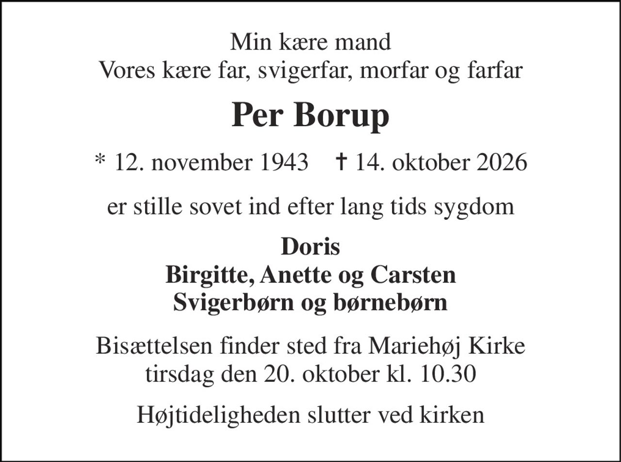 Min kære mand Vores kære far, svigerfar, morfar og farfar 
Per Borup 
★ 12. november 1943    ✝ 14. oktober 2026 
er stille sovet ind efter lang tids sygdom 
Doris Birgitte, Anette og Carsten Svigerbørn og børnebørn 
Bisættelsen finder sted fra Mariehøj Kirke tirsdag den 20. oktober kl. 10.30 
Højtideligheden slutter ved kirken