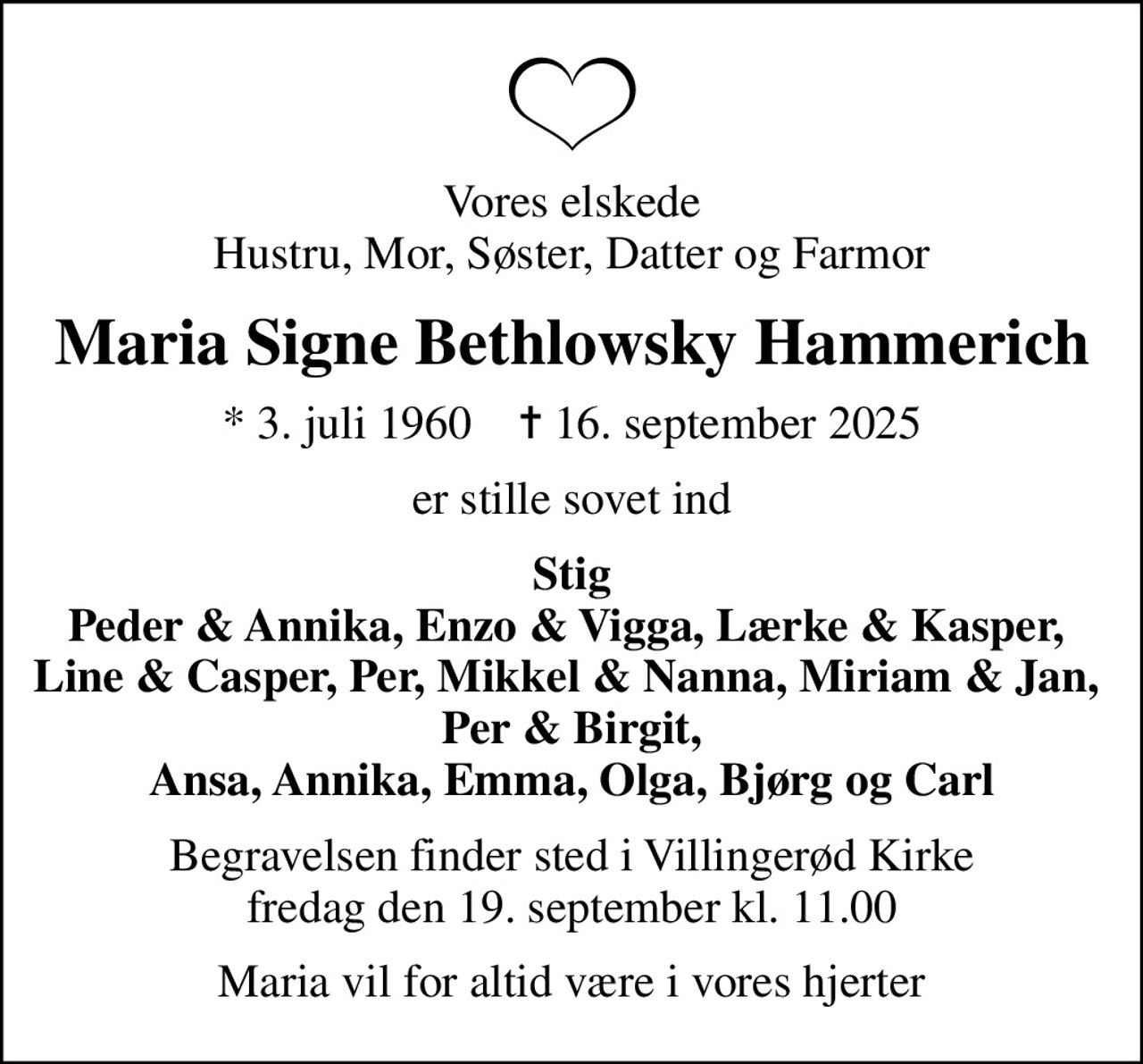 Vores elskede Hustru, Mor, Søster, Datter og Farmor
Maria Signe Bethlowsky Hammerich
* 3. juli 1960    ✝ 16. september 2025
er stille sovet ind
Stig Peder & Annika, Enzo & Vigga, Lærke & Kasper,  Line & Casper, Per, Mikkel & Nanna, Miriam & Jan,  Per & Birgit, Ansa, Annika, Emma, Olga, Bjørg og Carl
Begravelsen finder sted i Villingerød Kirke  fredag den 19. september kl. 11.00 
Maria vil for altid være i vores hjerter