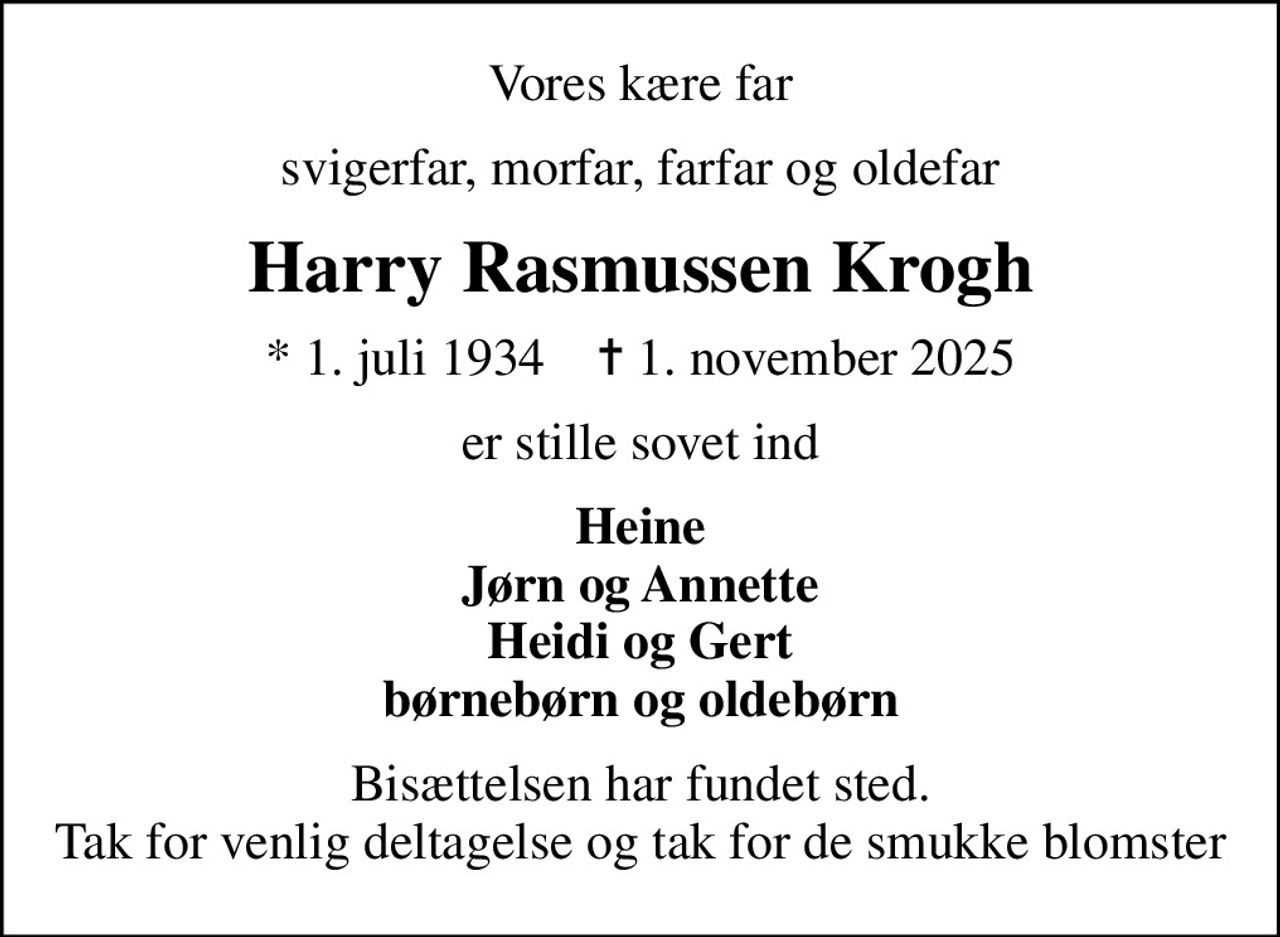 Vores kære far
svigerfar, morfar, farfar og oldefar
Harry Rasmussen Krogh
* 1. juli 1934    ✝ 1. november 2025
er stille sovet ind
Heine Jørn og Annette Heidi og Gert børnebørn og oldebørn
Bisættelsen har fundet sted. Tak for venlig deltagelse og tak for de smukke blomster