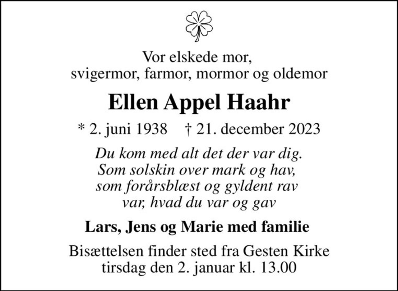 Vor elskede mor,  svigermor, farmor, mormor og oldemor
Ellen Appel Haahr
* 2. juni 1938    ✝ 21. december 2023
Du kom med alt det der var dig. Som solskin over mark og hav,  som forårsblæst og gyldent rav  var, hvad du var og gav
Lars, Jens og Marie med familie 
Bisættelsen finder sted fra Gesten Kirke  tirsdag den 2. januar kl. 13.00