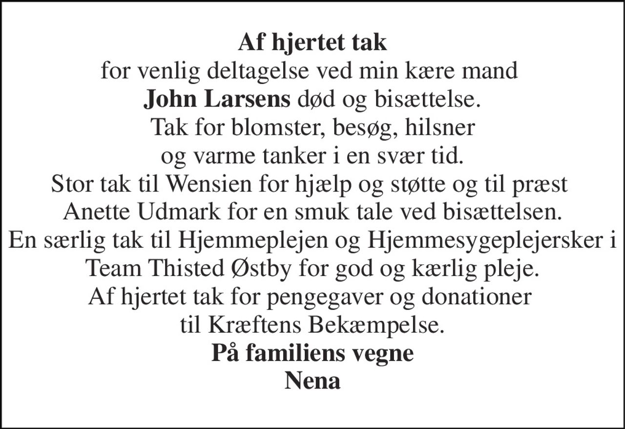 Af hjertet tak for venlig deltagelse ved min kære mand  John Larsens død og bisættelse. Tak for blomster, besøg, hilsner og varme tanker i en svær tid. Stor tak til Wensien for hjælp og støtte og til præst  Anette Udmark for en smuk tale ved bisættelsen. En særlig tak til Hjemmeplejen og Hjemmesygeplejersker i Team Thisted Østby for god og kærlig pleje. Af hjertet tak for pengegaver og donationer  til Kræftens Bekæmpelse. På familiens vegne Nena