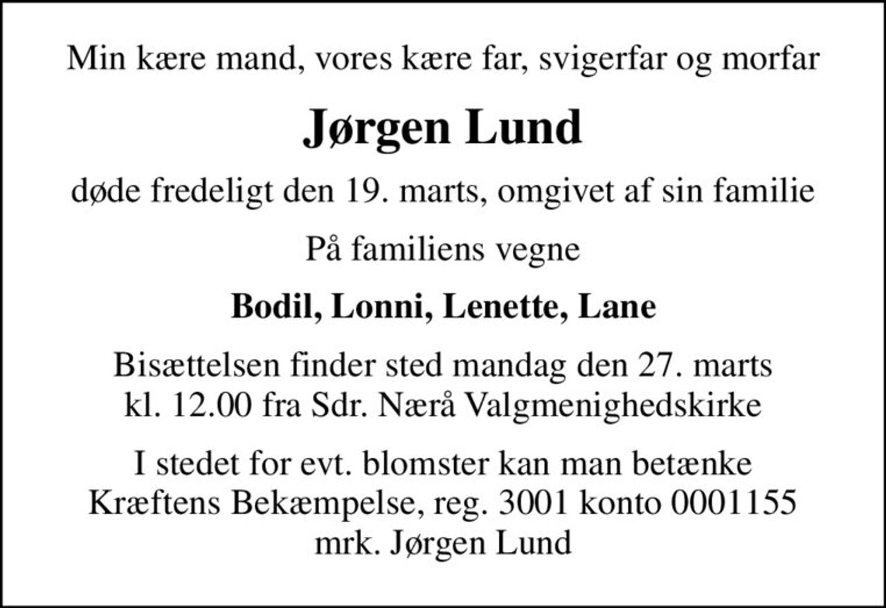 Min kære mand, vores kære far, svigerfar og morfar
Jørgen Lund
døde fredeligt den 19. marts, omgivet af sin familie
På familiens vegne
Bodil, Lonni, Lenette, Lane
Bisættelsen finder sted mandag den 27. marts kl. 12.00 fra Sdr. Nærå Valgmenighedskirke
I stedet for evt. blomster kan man betænke
					Kræftens Bekæmpelse reg.3001konto0001155mrk. Jørgen
					Lund