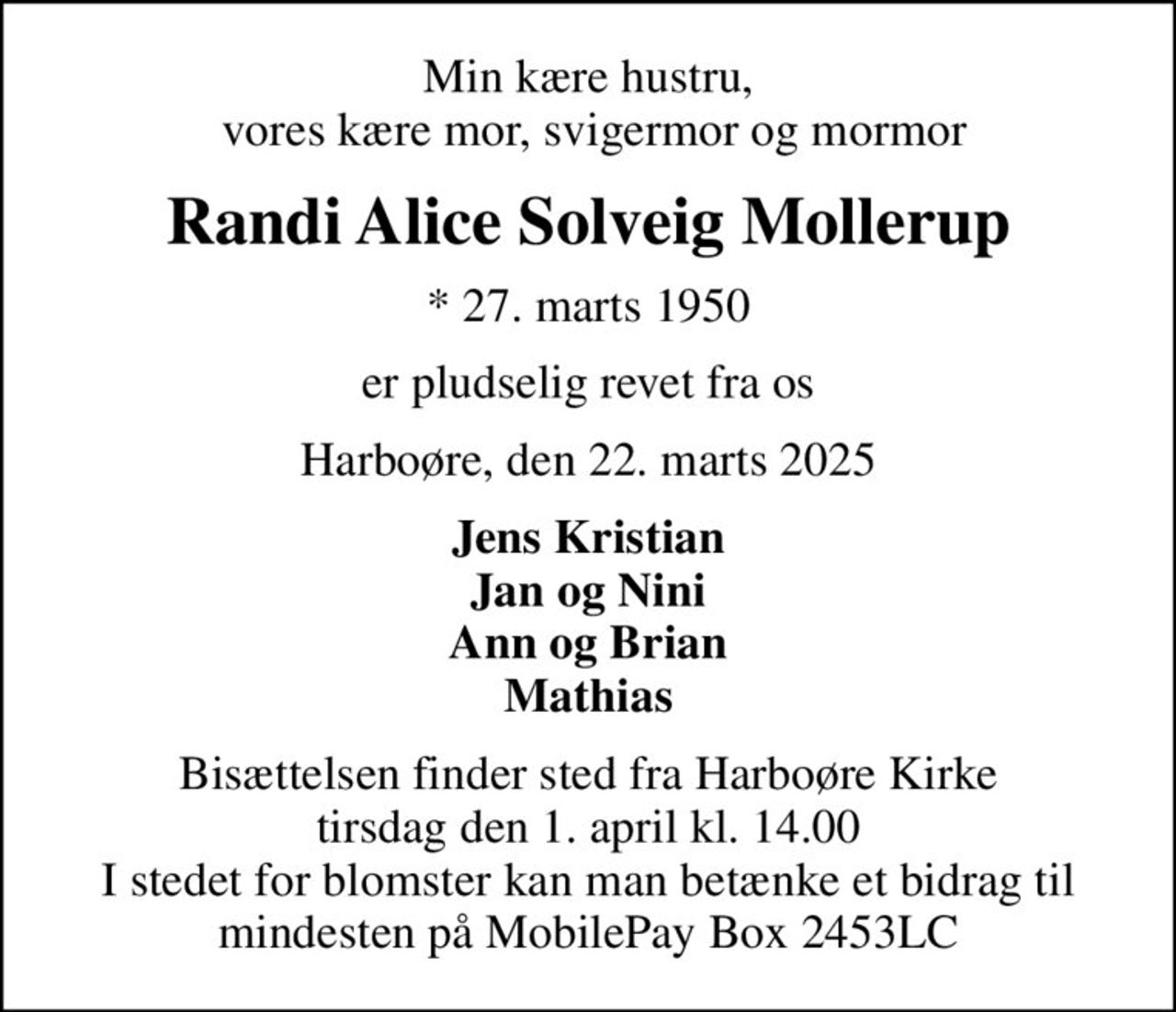 Min kære hustru,  vores kære mor, svigermor og mormor
Randi Alice Solveig Mollerup
* 27. marts 1950
er pludselig revet fra os
Harboøre, den 22. marts 2025
Jens Kristian Jan og Nini Ann og Brian Mathias
Bisættelsen finder sted fra Harboøre Kirke  tirsdag den 1. april kl. 14.00  I stedet for blomster kan man betænke et bidrag til mindesten på MobilePay Box 2453LC