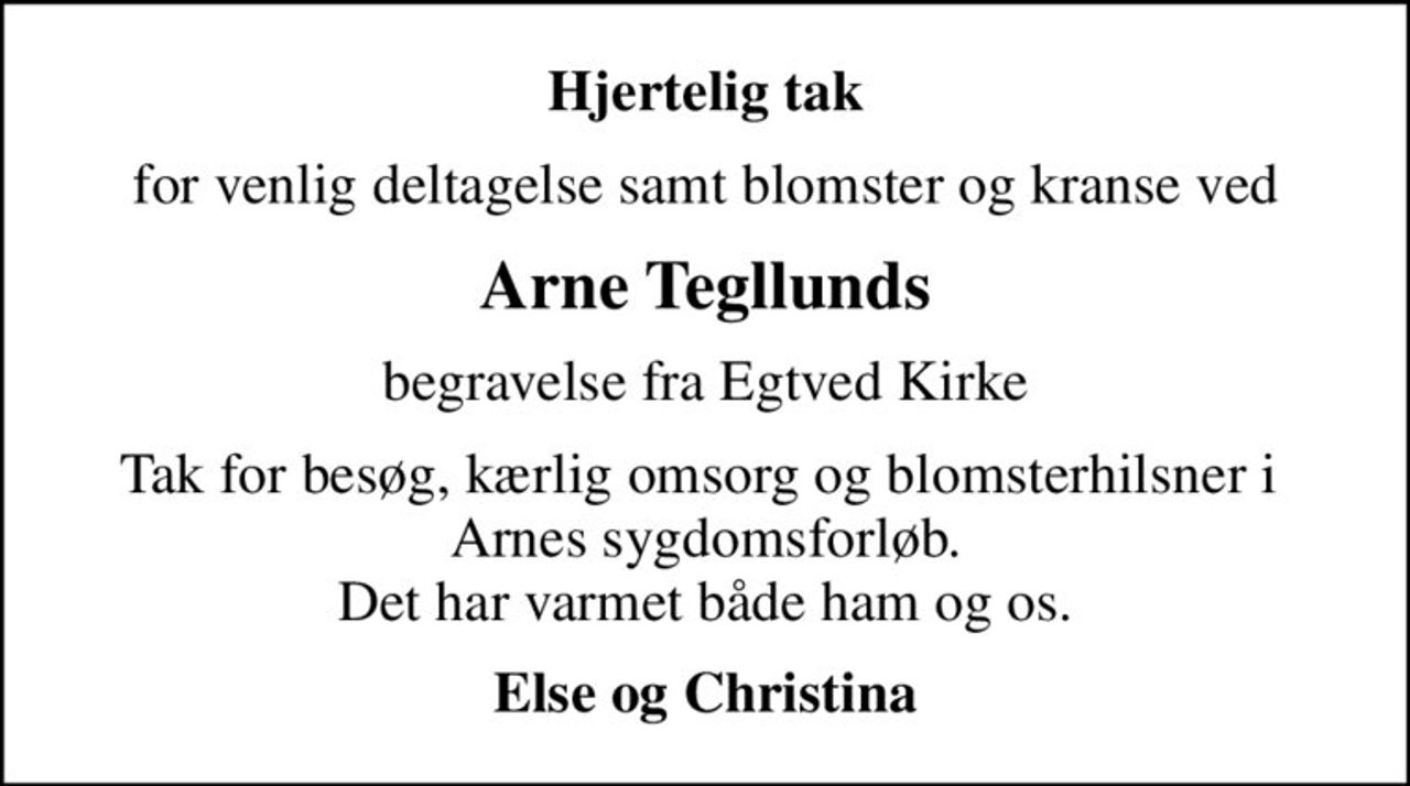 Hjertelig tak
for venlig deltagelse samt blomster og kranse ved
Arne Tegllunds
begravelse fra Egtved Kirke
Tak for besøg, kærlig omsorg og blomsterhilsner i  Arnes sygdomsforløb. Det har varmet både ham og os.
Else og Christina