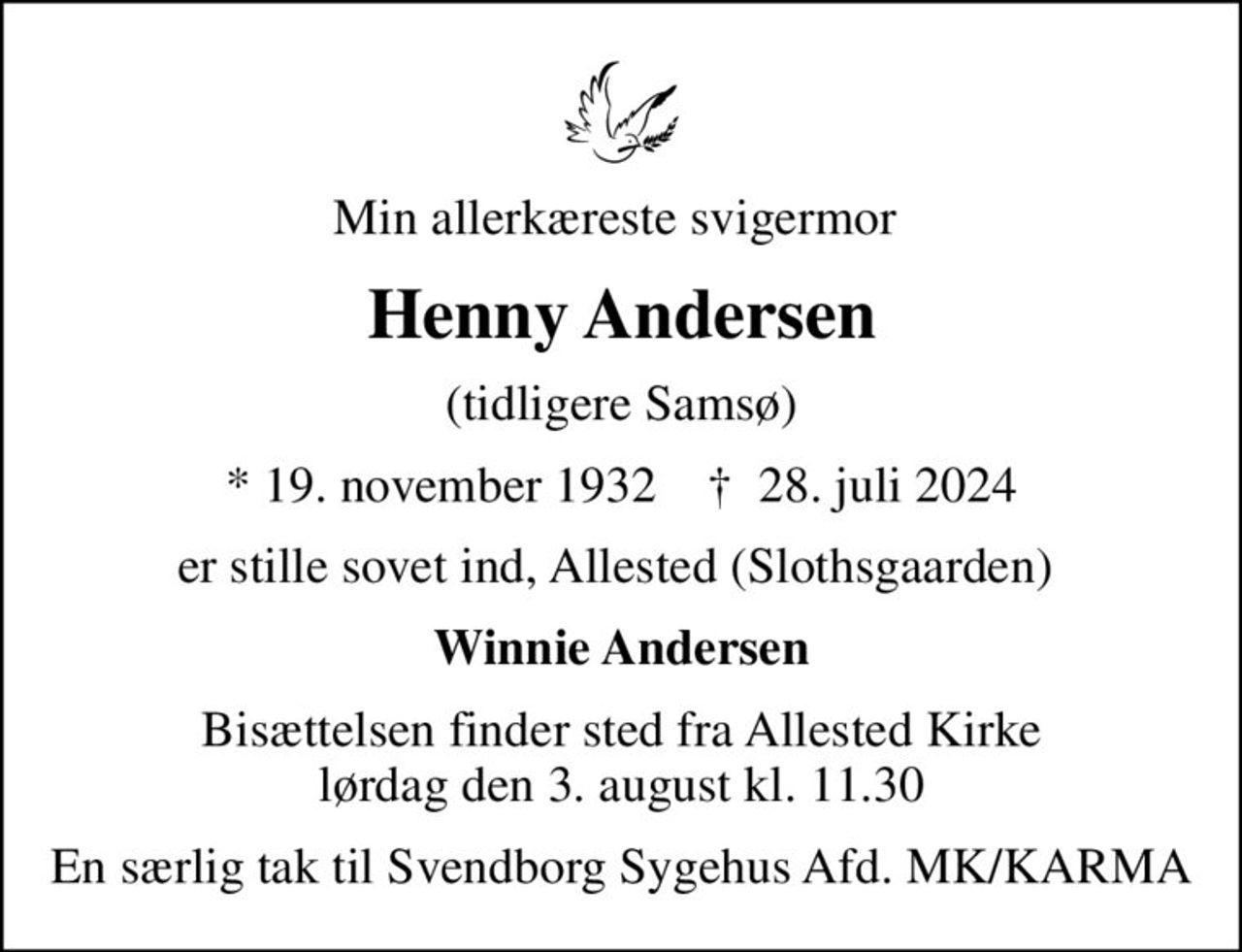 Min allerkæreste svigermor 
Henny Andersen
(tidligere Samsø)
* 19. november 1932    ✝ 28. juli 2024
er stille sovet ind, Allested (Slothsgaarden) 
Winnie Andersen
Bisættelsen finder sted fra Allested Kirke  lørdag den 3. august kl. 11.30 
En særlig tak til Svendborg Sygehus Afd. MK/KARMA