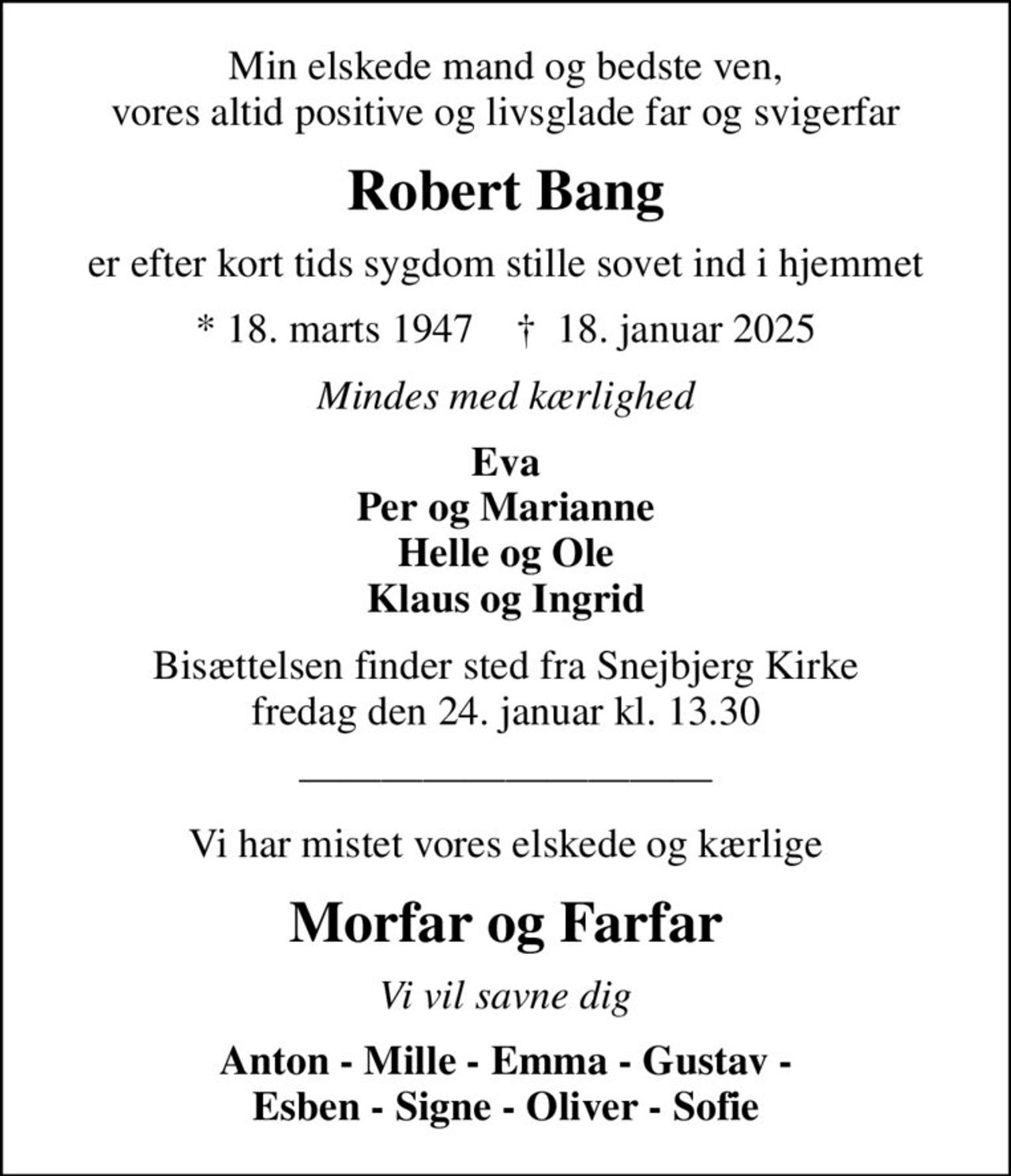 Min elskede mand og bedste ven, vores altid positive og livsglade far og svigerfar
Robert Bang
er efter kort tids sygdom stille sovet ind i hjemmet
* 18. marts 1947    ✝ 18. januar 2025
Mindes med kærlighed
Eva Per og Marianne Helle og Ole Klaus og Ingrid
Bisættelsen finder sted fra Snejbjerg Kirke  fredag den 24. januar kl. 13.30 
Vi har mistet vores elskede og kærlige
Morfar og Farfar
Vi vil savne dig
Anton - Mille - Emma - Gustav - Esben - Signe - Oliver - Sofie
