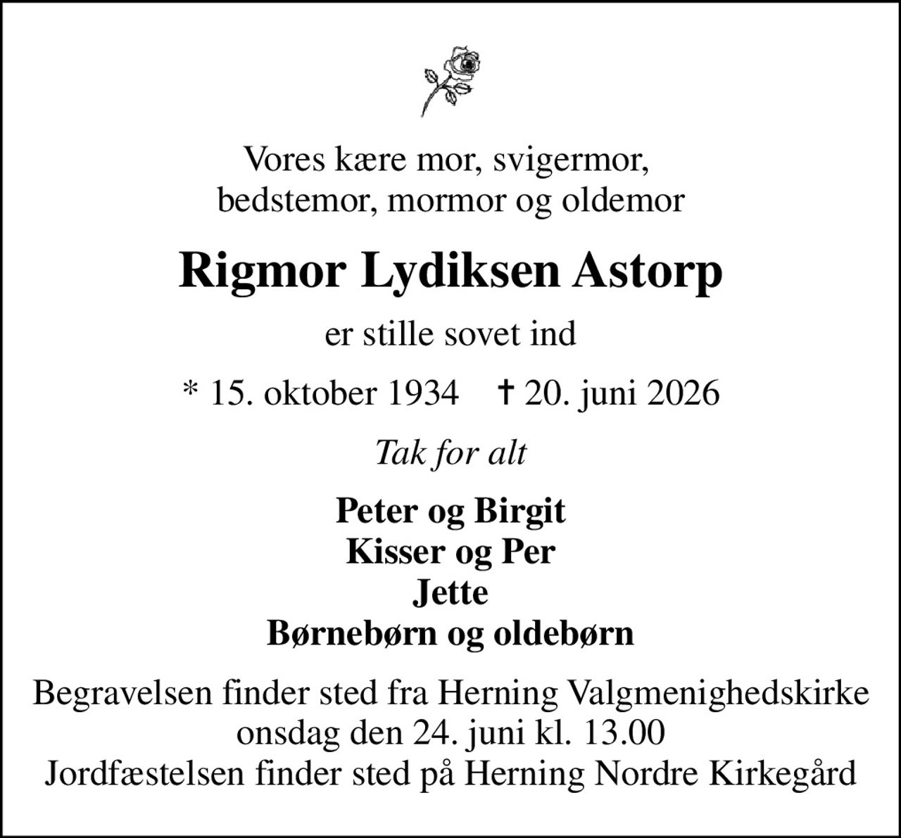 Vores kære mor, svigermor,  bedstemor, mormor og oldemor
Rigmor Lydiksen Astorp
er stille sovet ind
* 15. oktober 1934    ✝ 20. juni 2026
Tak for alt
Peter og Birgit Kisser og Per Jette Børnebørn og oldebørn
Begravelsen finder sted fra Herning Valgmenighedskirke  onsdag den 24. juni kl. 13.00  Jordfæstelsen finder sted på Herning Nordre Kirkegård