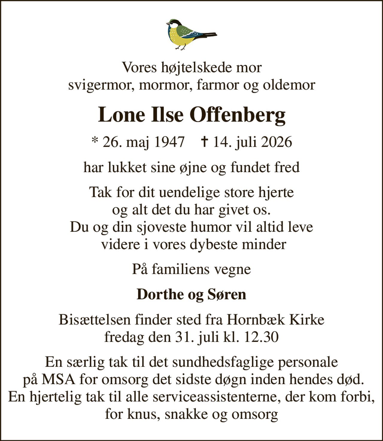 Vores højtelskede mor svigermor, mormor, farmor og oldemor
Lone Ilse Offenberg
* 26. maj 1947    ✝ 14. juli 2026
har lukket sine øjne og fundet fred
Tak for dit uendelige store hjerte  og alt det du har givet os.  Du og din sjoveste humor vil altid leve  videre i vores dybeste minder
På familiens vegne
Dorthe og Søren
Bisættelsen finder sted fra Hornbæk Kirke  fredag den 31. juli kl. 12.30 
En særlig tak til det sundhedsfaglige personale  på MSA for omsorg det sidste døgn inden hendes død. En hjertelig tak til alle serviceassistenterne, der kom forbi, for knus, snakke og omsorg