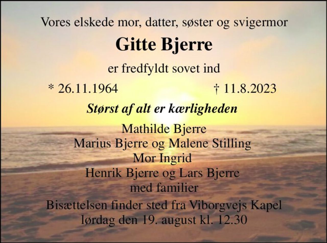 Vores elskede mor, datter, søster og svigermor 
Gitte Bjerre​ 
er fredfyldt sovet ind 
*​ 26.11.1964 
†​ 11.8.2023​ 
Størst af alt er kærligheden  
Mathilde Bjerre Marius Bjerre og Malene Stilling  Mor Ingrid  Henrik Bjerre og Lars Bjerre  med familier 
Bisættelsen finder sted fra Viborgvejs Kapel lørdag den 19. august kl. 12.30