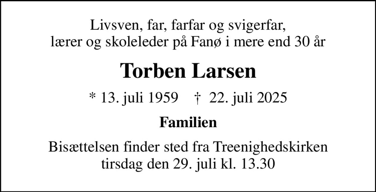 Livsven, far, farfar og svigerfar, lærer og skoleleder på Fanø i mere end 30 år
Torben Larsen
* 13. juli 1959    ✝ 22. juli 2025
Familien
Bisættelsen finder sted fra Treenighedskirken  tirsdag den 29. juli kl. 13.30