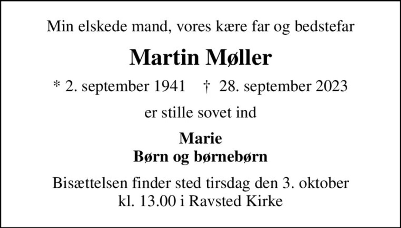 Min elskede mand, vores kære far og bedstefar
Martin Møller
* 2. september 1941    ✝ 28. september 2023
er stille sovet ind
Marie Børn og børnebørn
Bisættelsen finder sted tirsdag den 3. oktober kl. 13.00 i Ravsted Kirke