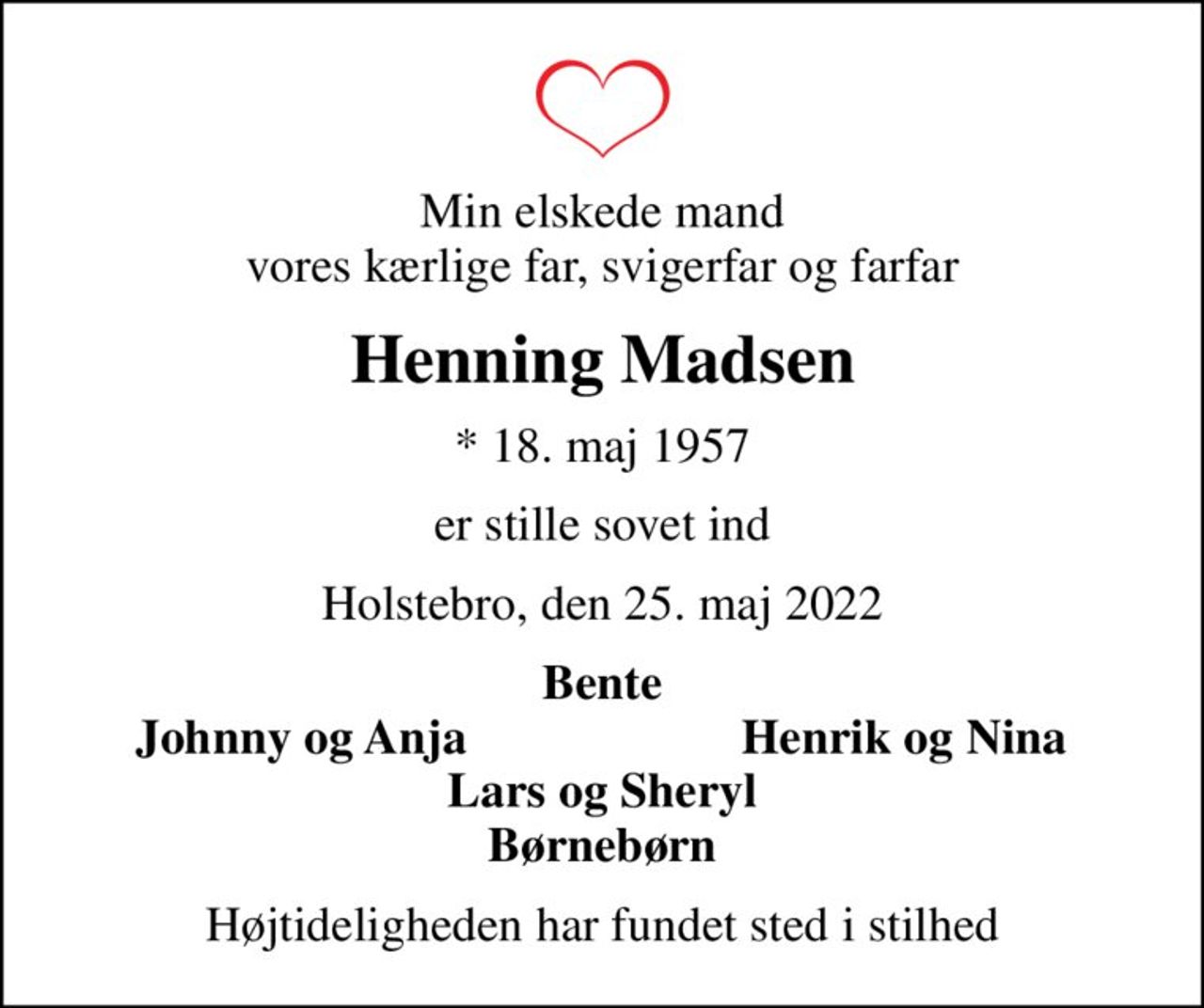Min elskede mand vores kærlige far, svigerfar og farfar
Henning Madsen
* 18. maj 1957
er stille sovet ind
Holstebro, den 25. maj 2022
Bente
Johnny og Anja
Henrik og Nina
Højtideligheden har fundet sted i stilhed