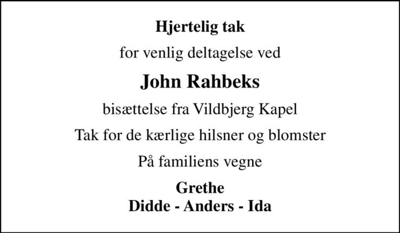 Hjertelig tak
for venlig deltagelse ved
John Rahbeks
bisættelse fra Vildbjerg Kapel
Tak for de kærlige hilsner og blomster
På familiens vegne
Grethe Didde - Anders - Ida
