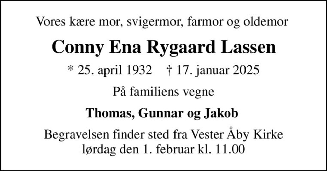 Vores kære mor, svigermor, farmor og oldemor 
Conny Ena Rygaard Lassen
* 25. april 1932    ✝ 17. januar 2025
På familiens vegne
Thomas, Gunnar og Jakob 
Begravelsen finder sted fra Vester Åby Kirke  lørdag den 1. februar kl. 11.00
