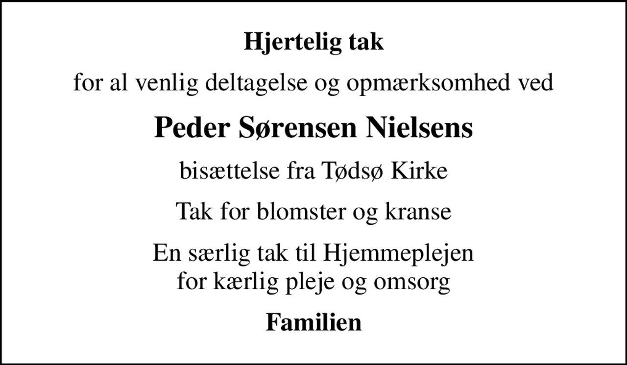 Hjertelig tak
for al venlig deltagelse og opmærksomhed ved
Peder Sørensen Nielsens
bisættelse fra Tødsø Kirke
Tak for blomster og kranse
En særlig tak til Hjemmeplejen for kærlig pleje og omsorg
Familien
