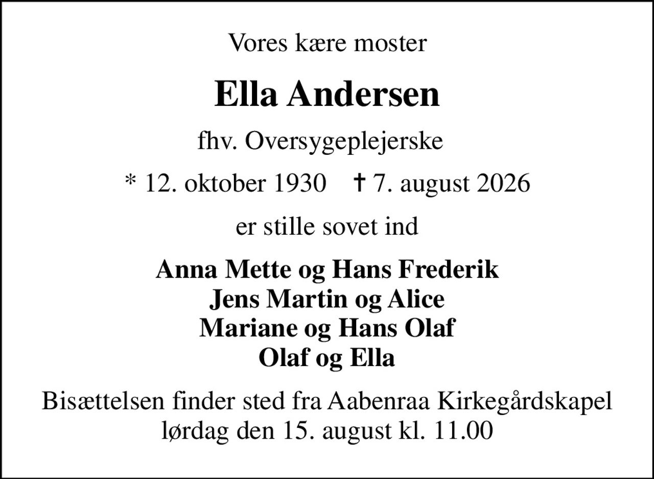 Vores kære moster
Ella Andersen
fhv. Oversygeplejerske  
* 12. oktober 1930    ✝ 7. august 2026
er stille sovet ind
Anna Mette og Hans Frederik Jens Martin og Alice Mariane og Hans Olaf Olaf og Ella
Bisættelsen finder sted fra Aabenraa Kirkegårdskapel  lørdag den 15. august kl. 11.00