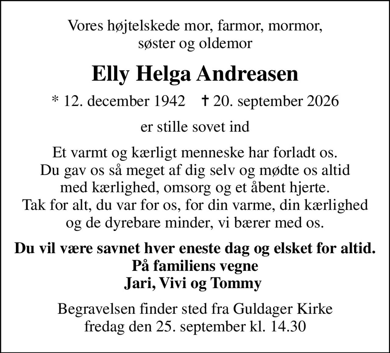 Vores højtelskede mor, farmor, mormor, søster og oldemor
Elly Helga Andreasen
* 12. december 1942    ✝ 20. september 2026
er stille sovet ind
Et varmt og kærligt menneske har forladt os. Du gav os så meget af dig selv og mødte os altid med kærlighed, omsorg og et åbent hjerte. Tak for alt, du var for os, for din varme, din kærlighed og de dyrebare minder, vi bærer med os.
Du vil være savnet hver eneste dag og elsket for altid. På familiens vegne Jari, Vivi og Tommy 
Begravelsen finder sted fra Guldager Kirke  fredag den 25. september kl. 14.30