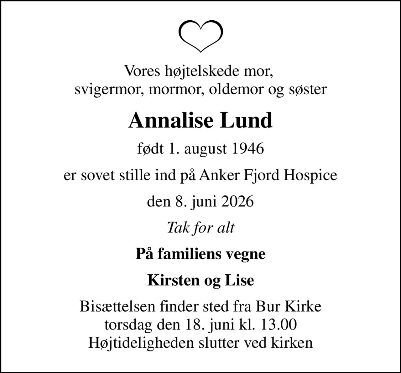 Vores højtelskede mor,  svigermor, mormor, oldemor og søster
Annalise Lund
født 1. august 1946
er sovet stille ind på Anker Fjord Hospice
den 8. juni 2026
Tak for alt
På familiens vegne
Kirsten og Lise
Bisættelsen finder sted fra Bur Kirke  torsdag den 18. juni kl. 13.00  Højtideligheden slutter ved kirken