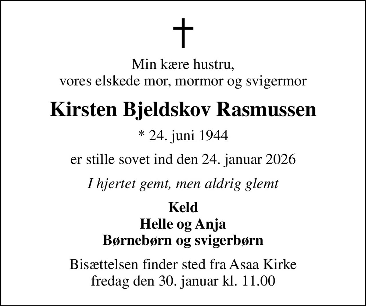 Min kære hustru, vores elskede mor, mormor og svigermor
Kirsten Bjeldskov Rasmussen
* 24. juni 1944
er stille sovet ind den 24. januar 2026
I hjertet gemt, men aldrig glemt
Keld Helle og Anja Børnebørn og svigerbørn
Bisættelsen finder sted fra Asaa Kirke fredag den 30. januar kl. 11.00