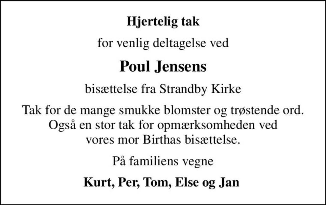 Hjertelig tak
for venlig deltagelse ved
Poul Jensens
bisættelse fra Strandby Kirke
Tak for de mange smukke blomster og trøstende ord. Også en stor tak for opmærksomheden ved vores mor Birthas bisættelse.
På familiens vegne
Kurt, Per, Tom, Else og Jan