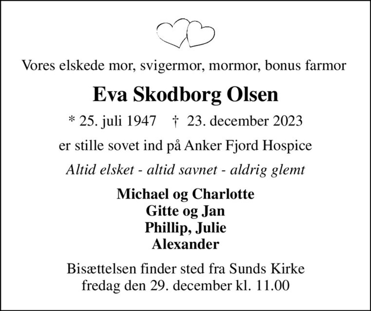 Vores elskede mor, svigermor, mormor, bonus farmor 
Eva Skodborg Olsen
* 25. juli 1947    ✝ 23. december 2023
er stille sovet ind på Anker Fjord Hospice
Altid elsket - altid savnet - aldrig glemt
Michael og Charlotte Gitte og Jan Phillip, Julie Alexander
Bisættelsen finder sted fra Sunds Kirke  fredag den 29. december kl. 11.00