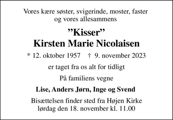 Vores kære søster, svigerinde, moster, faster  og vores allesammens 
Kisser Kirsten Marie Nicolaisen
* 12. oktober 1957    &#x271d; 9. november 2023
er taget fra os alt for tidligt
På familiens vegne
Lise, Anders Jørn, Inge og Svend 
Bisættelsen finder sted fra Højen Kirke lørdag den 18. november kl. 11.00