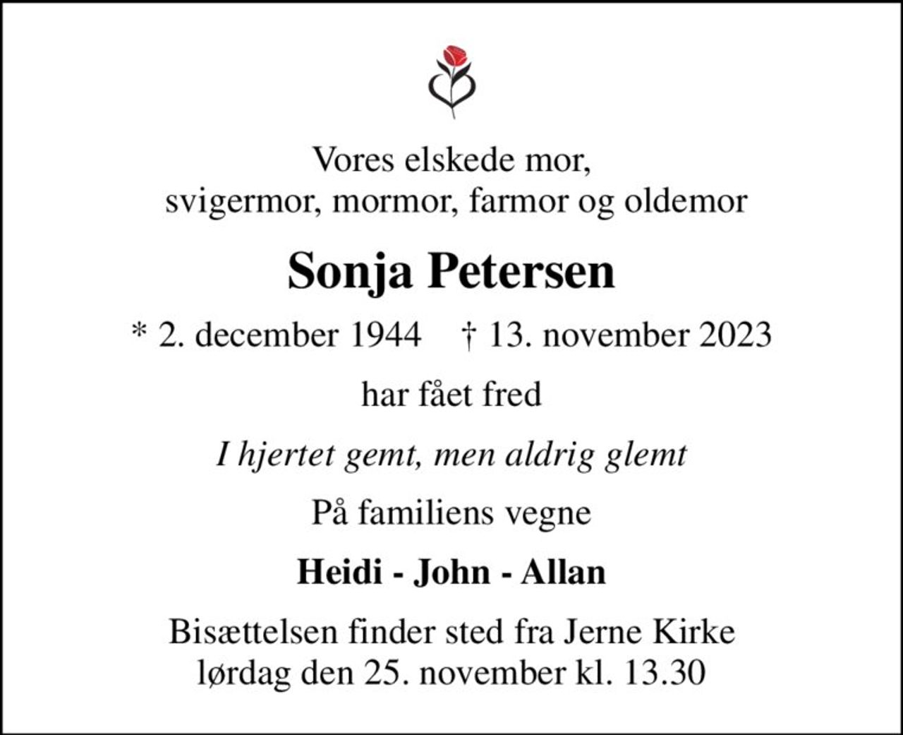 Vores elskede mor,  svigermor, mormor, farmor og oldemor
Sonja Petersen
* 2. december 1944    ✝ 13. november 2023
har fået fred
I hjertet gemt, men aldrig glemt
På familiens vegne
Heidi - John - Allan
Bisættelsen finder sted fra Jerne Kirke  lørdag den 25. november kl. 13.30