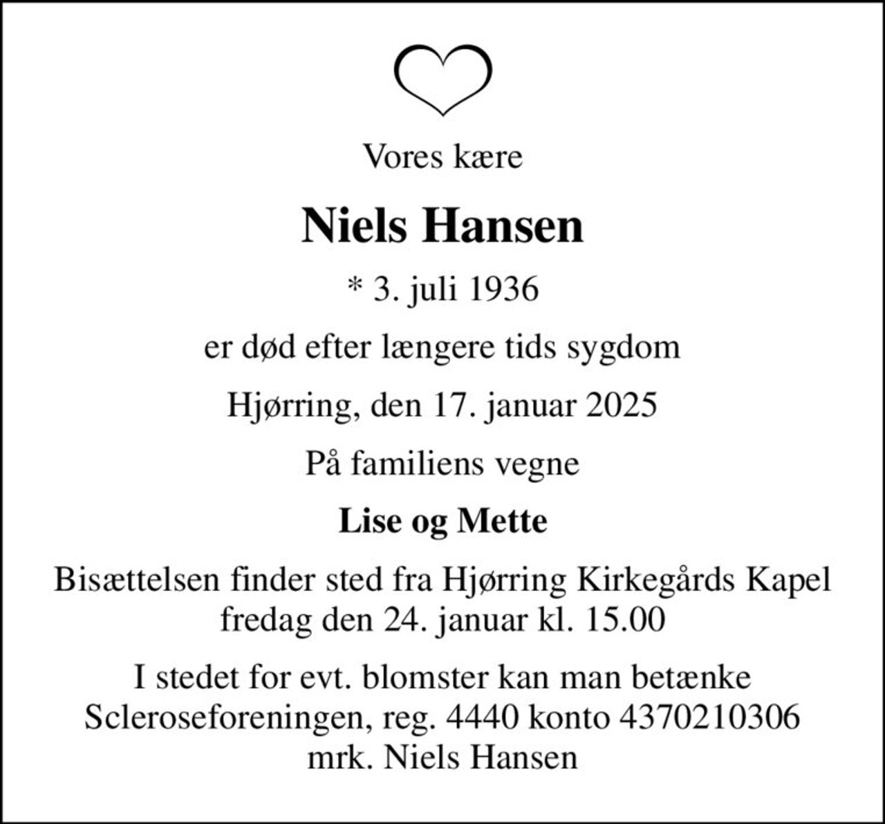 Vores kære
Niels Hansen
* 3. juli 1936
er død efter længere tids sygdom
Hjørring, den 17. januar 2025
På familiens vegne
Lise og Mette
Bisættelsen finder sted fra Hjørring Kirkegårds Kapel  fredag den 24. januar kl. 15.00 
I stedet for evt. blomster kan man betænke
					Scleroseforeningen reg.4440konto4370210306mrk. Niels
					Hansen