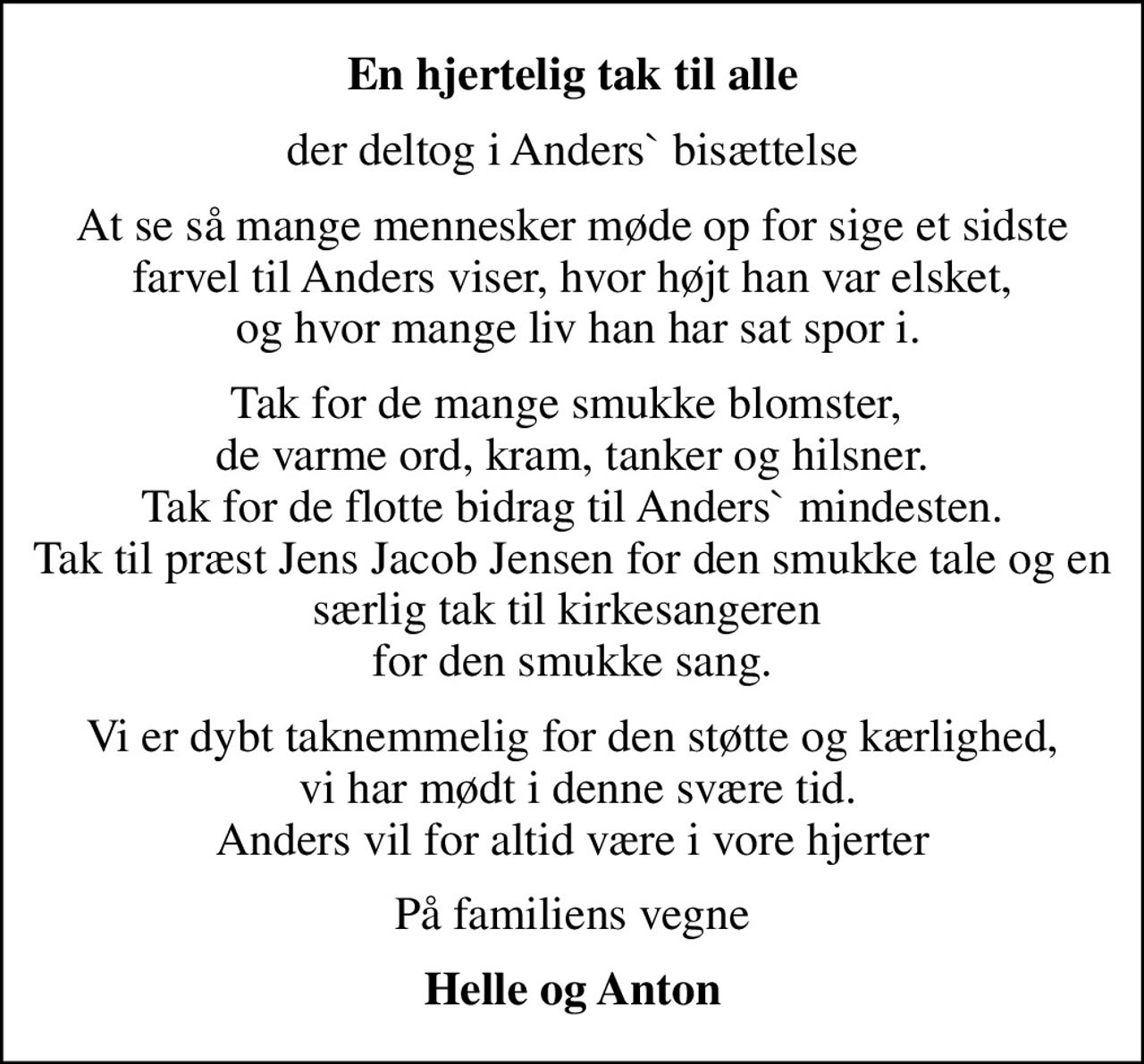 En hjertelig tak til alle
der deltog i Anders` bisættelse
At se så mange mennesker møde op for sige et sidste farvel til Anders viser, hvor højt han var elsket,  og hvor mange liv han har sat spor i.
Tak for de mange smukke blomster,  de varme ord, kram, tanker og hilsner. Tak for de flotte bidrag til Anders` mindesten. Tak til præst Jens Jacob Jensen for den smukke tale og en særlig tak til kirkesangeren  for den smukke sang.
Vi er dybt taknemmelig for den støtte og kærlighed,  vi har mødt i denne svære tid. Anders vil for altid være i vore hjerter
På familiens vegne
Helle og Anton