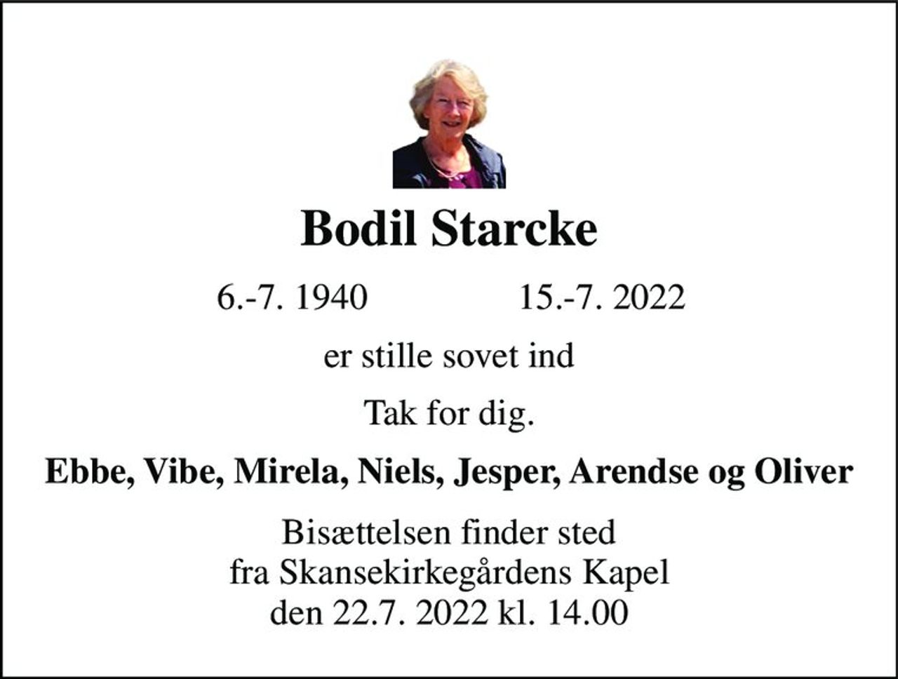 Bodil Starcke 
6.-7. 1940 
15.-7. 2022 
er stille sovet ind 
Tak for dig. 
Ebbe, Vibe, Mirela, Niels, Jesper, Arendse og Oliver 
Bisættelsen​ finder sted fra Skansekirkegårdens Kapel​ den 22.7. 2022 kl. 14.00