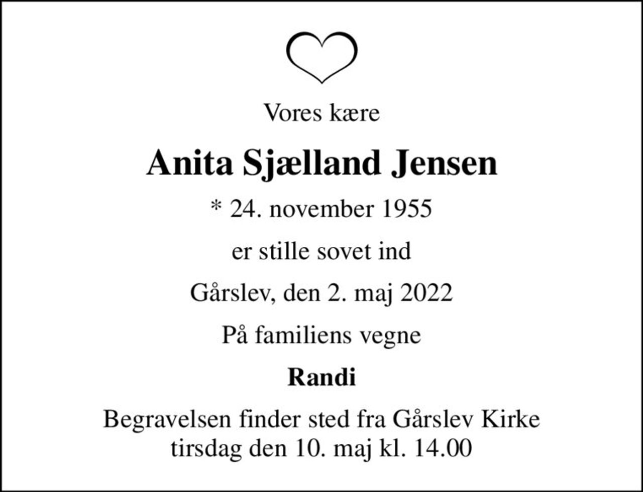 Vores kære
Anita Sjælland Jensen
* 24. november 1955
er stille sovet ind
Gårslev, den 2. maj 2022
På familiens vegne
Randi
Begravelsen finder sted fra Gårslev Kirke  tirsdag den 10. maj kl. 14.00