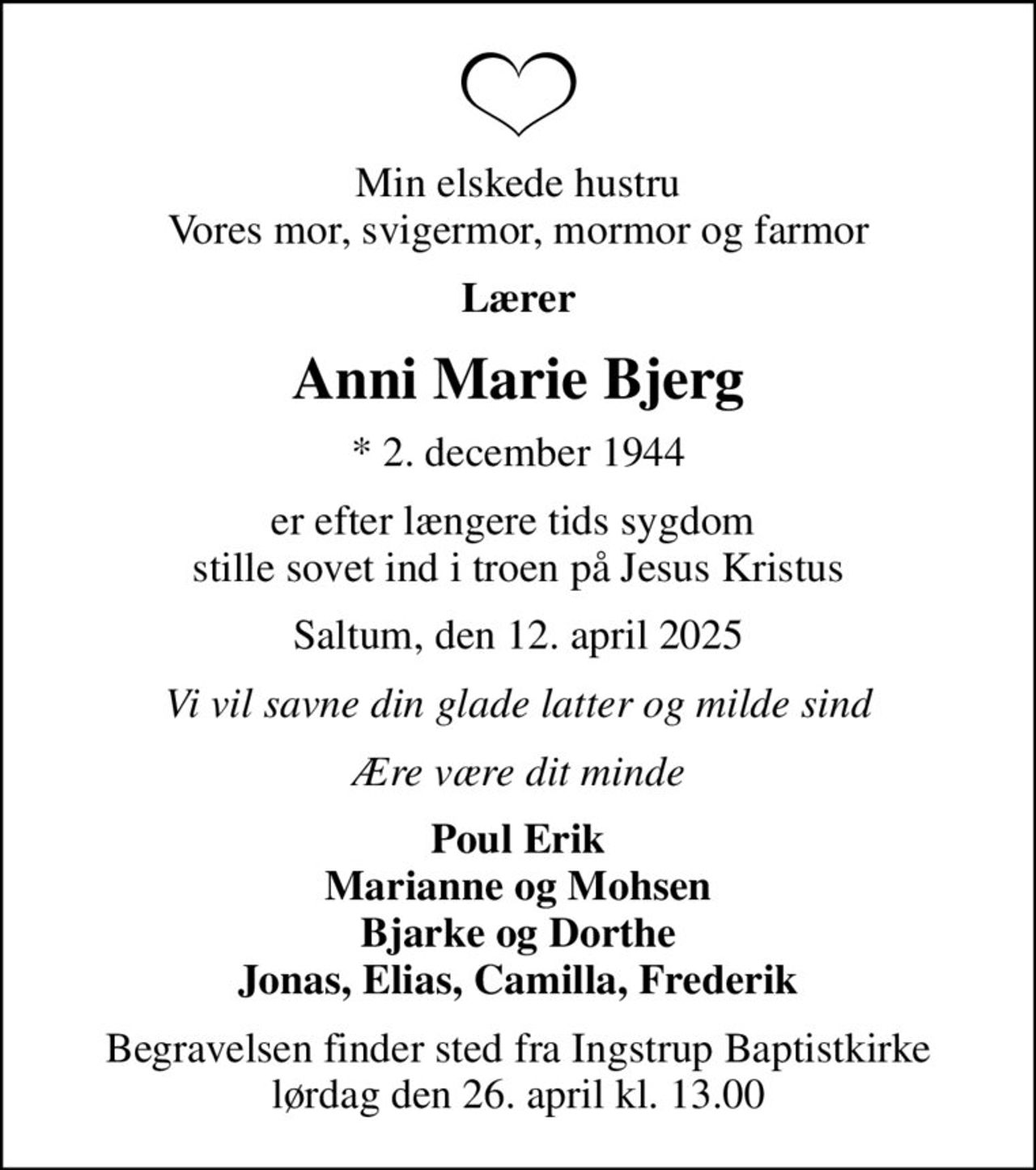 Min elskede hustru Vores mor, svigermor, mormor og farmor
Lærer
Anni Marie Bjerg
* 2. december 1944
er efter længere tids sygdom  stille sovet ind i troen på Jesus Kristus
Saltum, den 12. april 2025
Vi vil savne din glade latter og milde sind
Ære være dit minde
Poul Erik Marianne og Mohsen Bjarke og Dorthe Jonas, Elias, Camilla, Frederik
Begravelsen finder sted fra Ingstrup Baptistkirke  lørdag den 26. april kl. 13.00