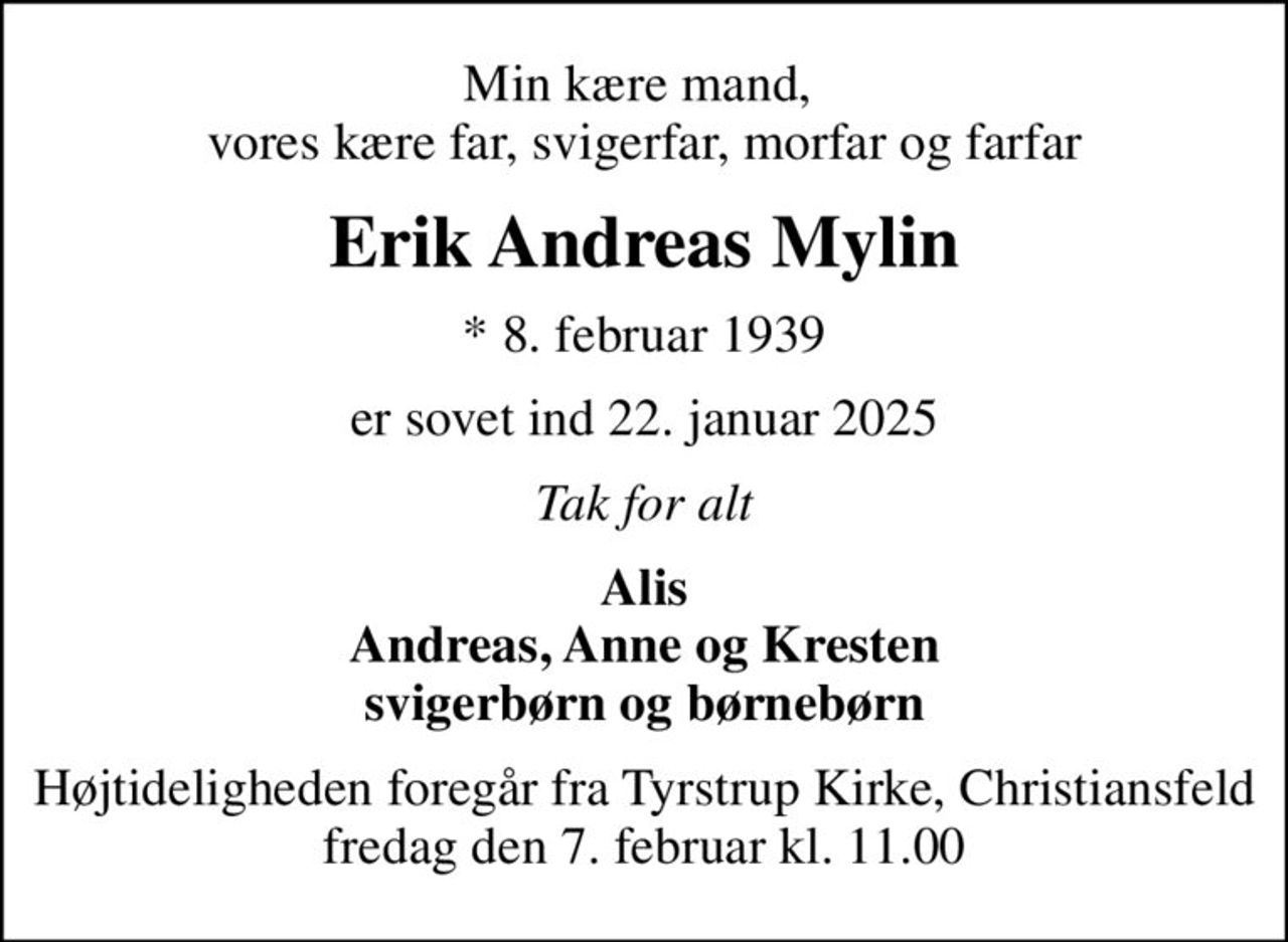 Min kære mand,  vores kære far, svigerfar, morfar og farfar
Erik Andreas Mylin
* 8. februar 1939
er sovet ind 22. januar 2025
Tak for alt
Alis Andreas, Anne og Kresten svigerbørn og børnebørn
Højtideligheden foregår fra Tyrstrup Kirke, Christiansfeld fredag den 7. februar kl. 11.00