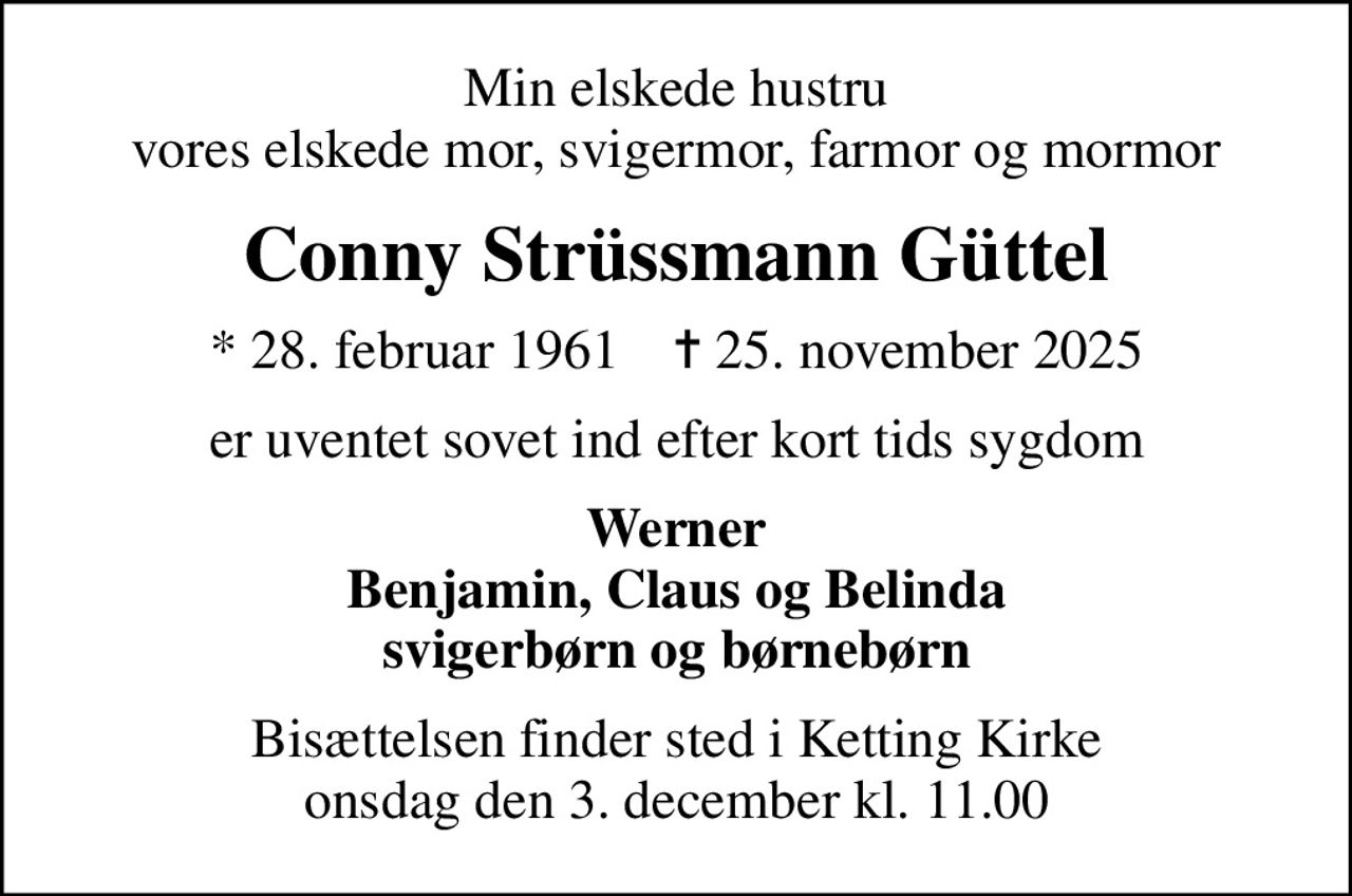 Min elskede hustru vores elskede mor, svigermor, farmor og mormor
Conny Strüssmann Güttel
* 28. februar 1961    ✝ 25. november 2025
er uventet sovet ind efter kort tids sygdom
Werner Benjamin, Claus og Belinda svigerbørn og børnebørn
Bisættelsen finder sted i Ketting Kirke  onsdag den 3. december kl. 11.00