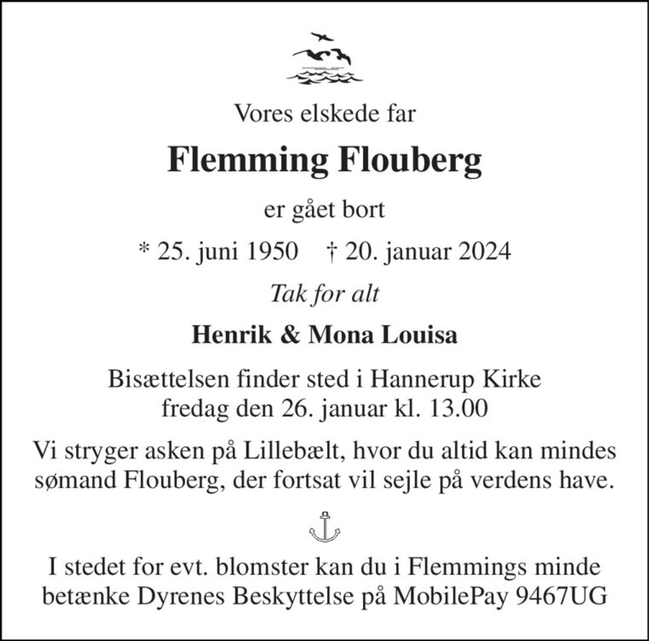 Vores elskede far 
Flemming Flouberg 
er gået bort 
* 25. juni 1950    † 20. januar 2024 
Tak for alt 
Henrik & Mona Louisa 
Bisættelsen finder sted i Hannerup Kirke fredag den 26. januar kl. 13.00 
Vi stryger asken på Lillebælt, hvor du altid kan mindes sømand Flouberg, der fortsat vil sejle på verdens have. 
I stedet for evt. blomster kan du i Flemmings minde betænke Dyrenes Beskyttelse på MobilePay 9467UG
