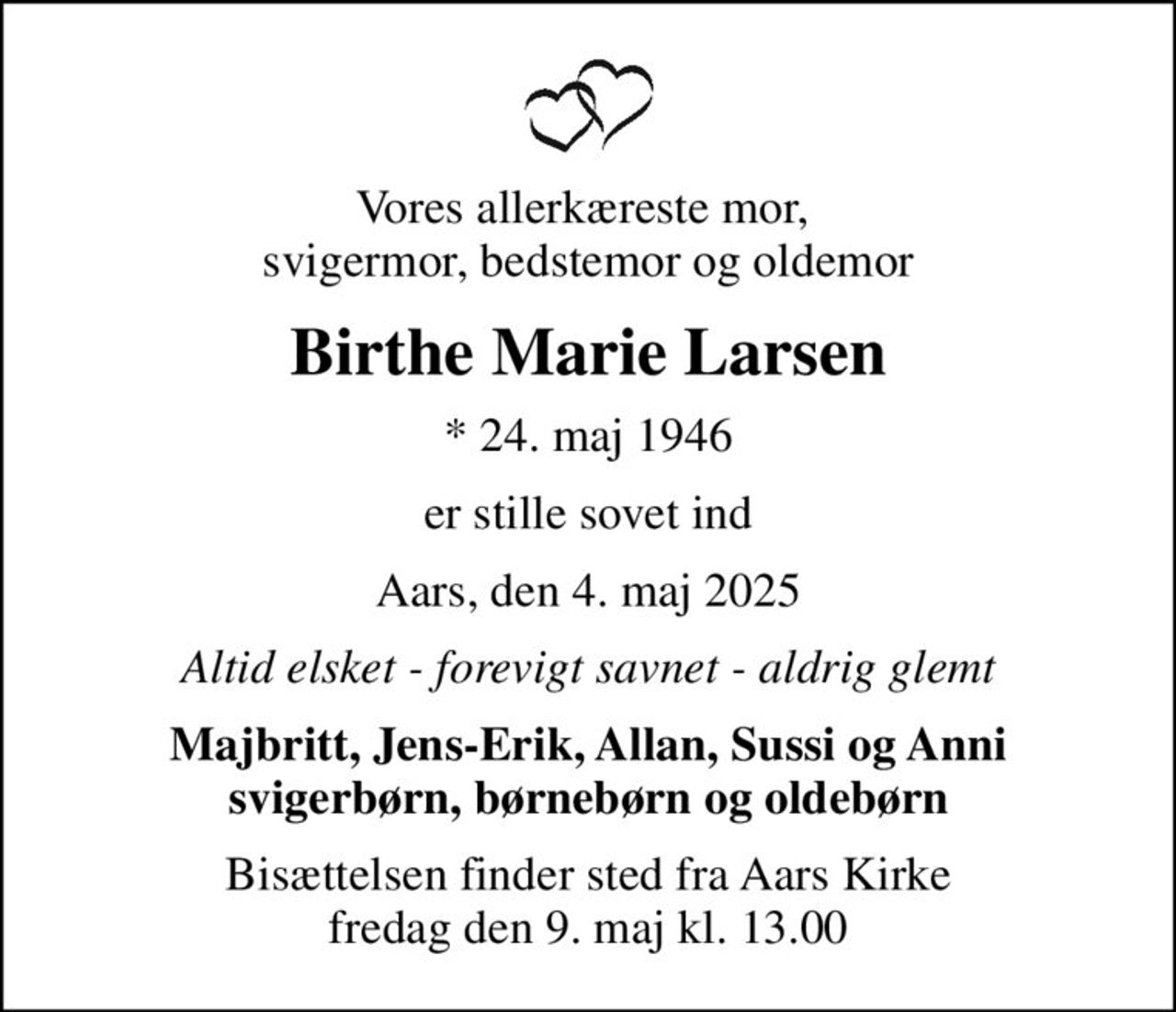 Vores allerkæreste mor,  svigermor, bedstemor og oldemor
Birthe Marie Larsen
* 24. maj 1946
er stille sovet ind
Aars, den 4. maj 2025
Altid elsket - forevigt savnet - aldrig glemt
Majbritt, Jens-Erik, Allan, Sussi og Anni svigerbørn, børnebørn og oldebørn
Bisættelsen finder sted fra Aars Kirke  fredag den 9. maj kl. 13.00
