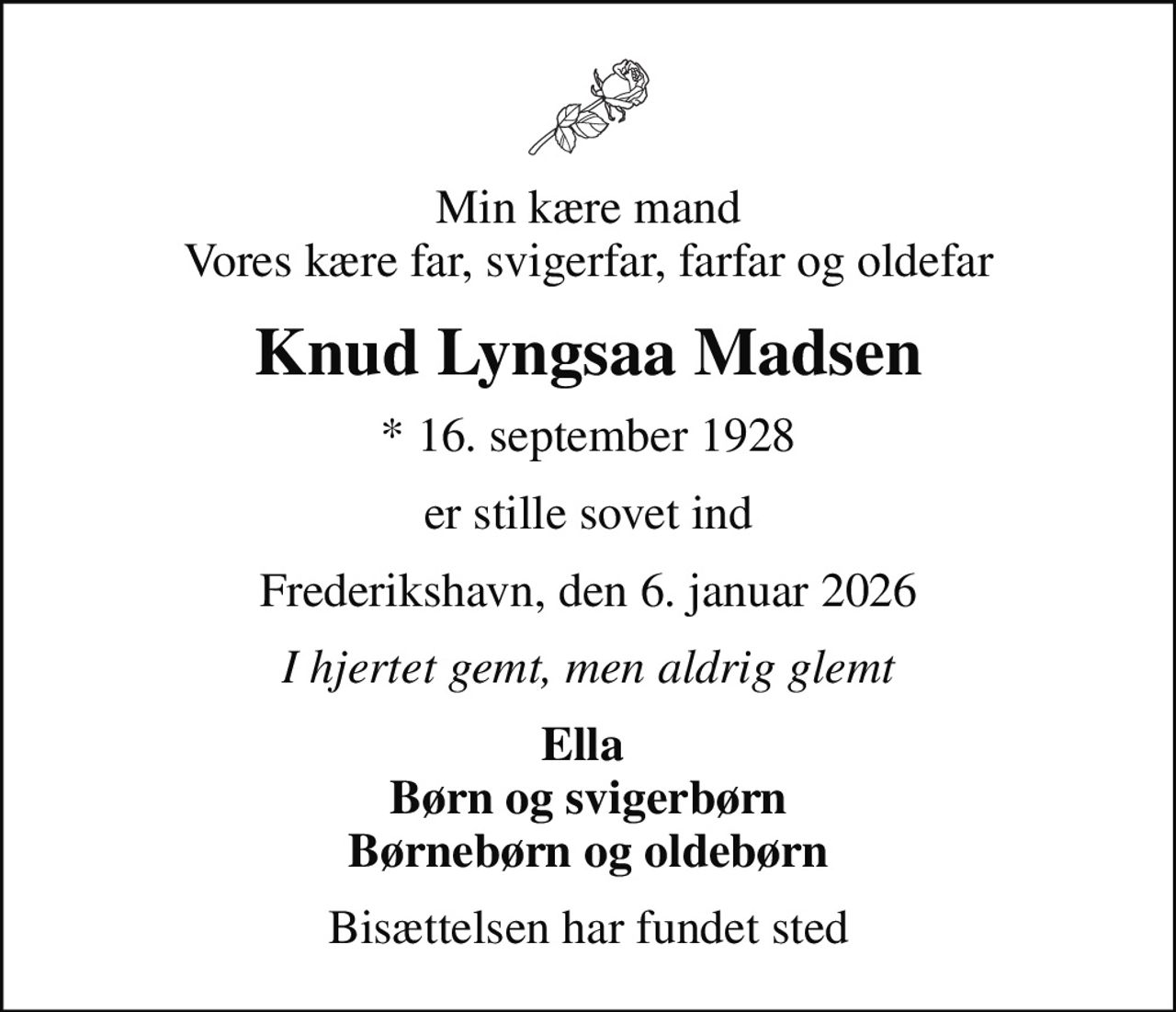 Min kære mand Vores kære far, svigerfar, farfar og oldefar
Knud Lyngsaa Madsen
* 16. september 1928
er stille sovet ind
Frederikshavn, den 6. januar 2026
I hjertet gemt, men aldrig glemt
Ella  Børn og svigerbørn Børnebørn og oldebørn
Bisættelsen har fundet sted