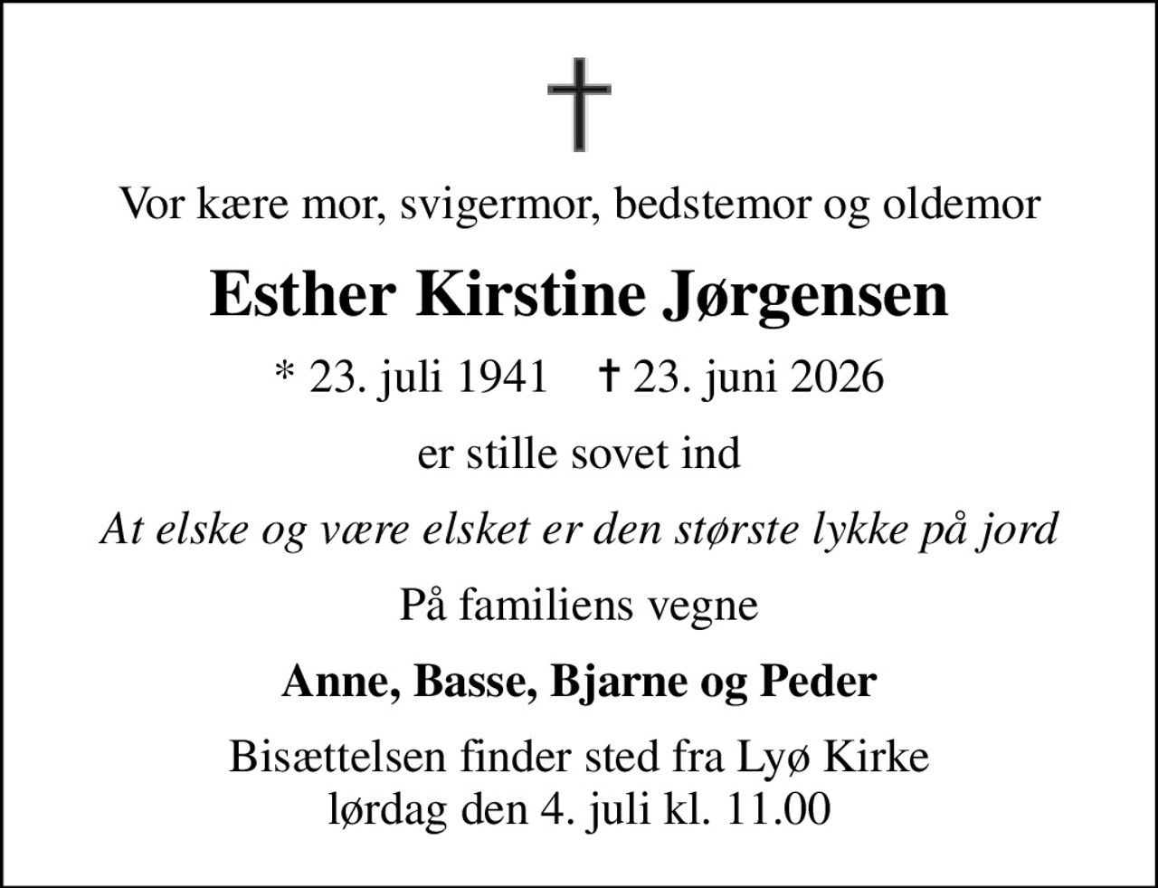 Vor kære mor, svigermor, bedstemor og oldemor
Esther Kirstine Jørgensen
* 23. juli 1941    ✝ 23. juni 2026
er stille sovet ind
At elske og være elsket er den største lykke på jord
På familiens vegne
Anne, Basse, Bjarne og Peder
Bisættelsen finder sted fra Lyø Kirke  lørdag den 4. juli kl. 11.00