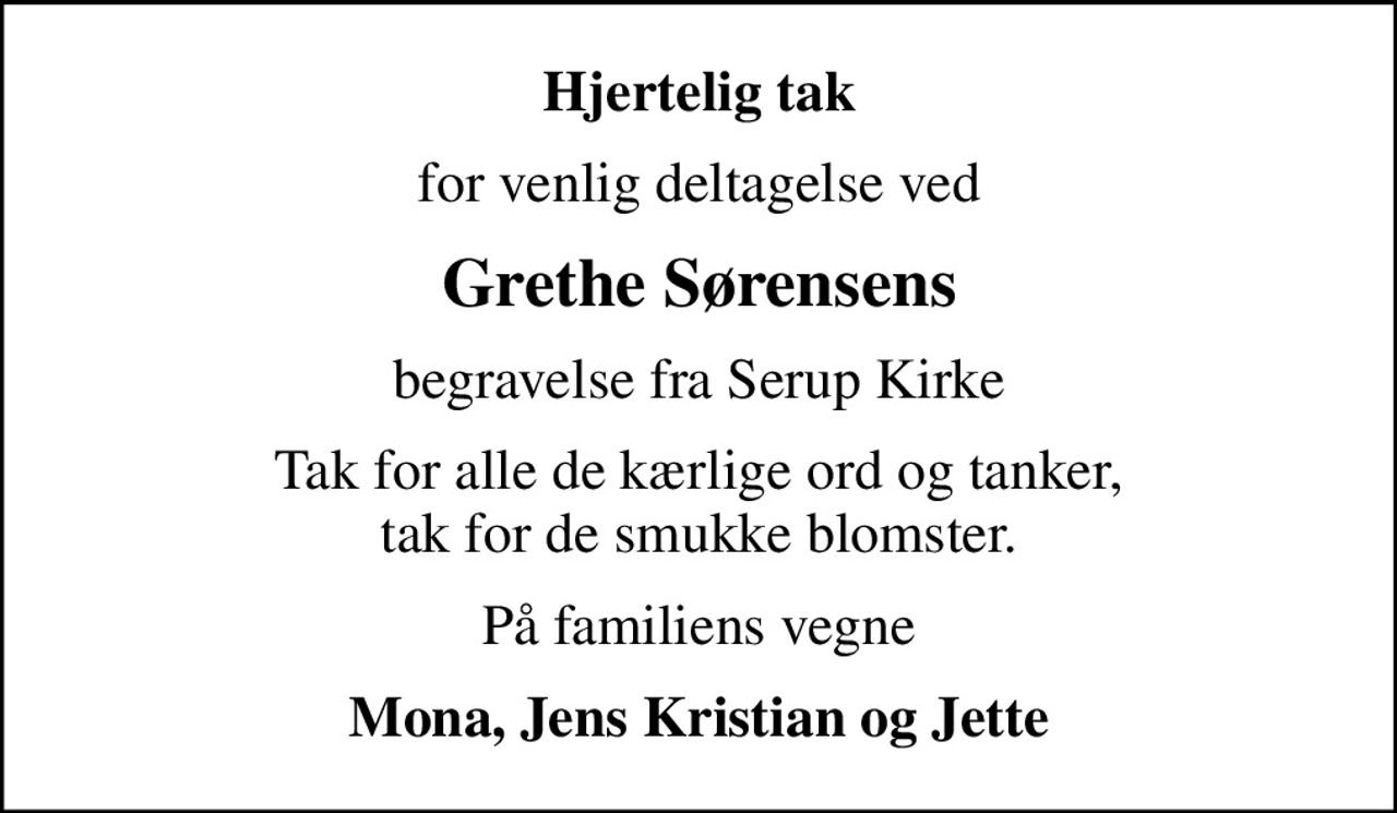 Hjertelig tak
for venlig deltagelse ved
Grethe Sørensens
begravelse fra Serup Kirke
Tak for alle de kærlige ord og tanker, tak for de smukke blomster.
På familiens vegne
Mona, Jens Kristian og Jette