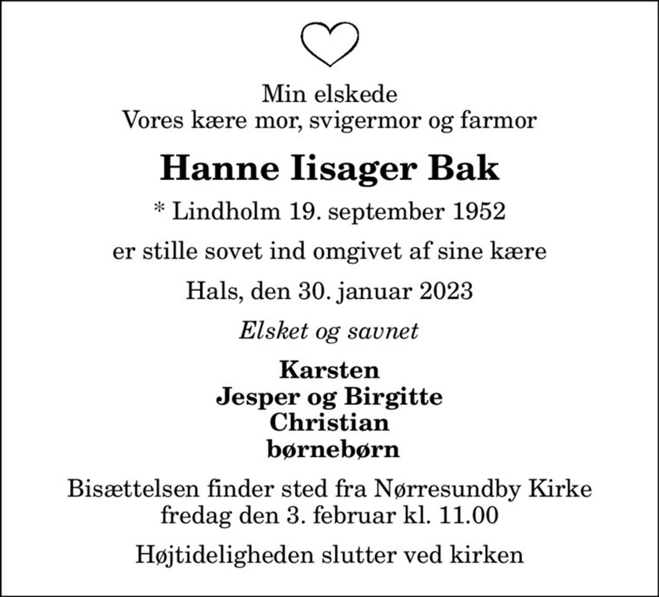 Min elskede Vores kære mor, svigermor og farmor
Hanne Iisager Bak
* Lindholm 19. september 1952
er stille sovet ind omgivet af sine kære
Hals, den 30. januar 2023
Elsket og savnet
Karsten Jesper og Birgitte Christian  børnebørn
Bisættelsen finder sted fra Nørresundby Kirke  fredag den 3. februar kl. 11.00  Højtideligheden slutter ved kirken
