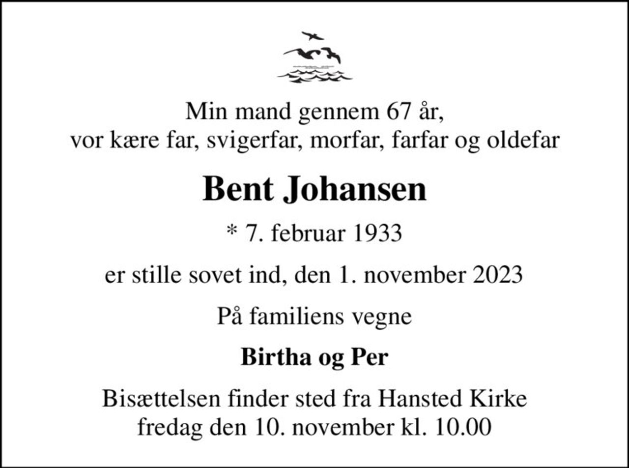 Min mand gennem 67 år, vor kære far, svigerfar, morfar, farfar og oldefar
Bent Johansen
* 7. februar 1933
er stille sovet ind, den 1. november 2023
På familiens vegne
Birtha og Per
Bisættelsen finder sted fra Hansted Kirke  fredag den 10. november kl. 10.00