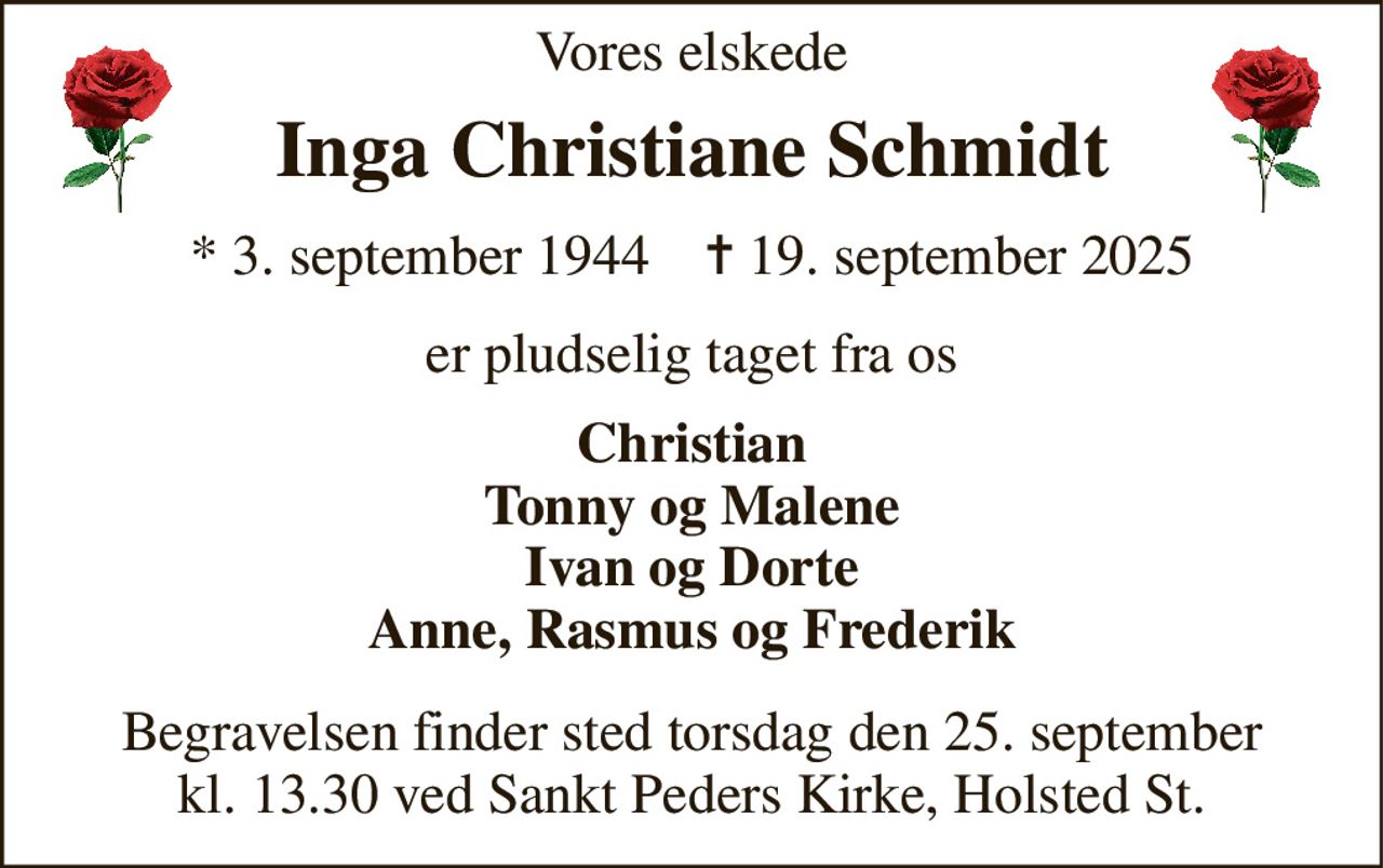 Vores elskede 
Inga Christiane Schmidt 
* 3. september 1944    ✝ 19. september 2025 
er pludselig taget fra os 
Christian Tonny og Malene Ivan og Dorte Anne, Rasmus og Frederik 
Begravelsen finder sted torsdag den 25. september kl. 13.30 ved Sankt Peders Kirke, Holsted St.