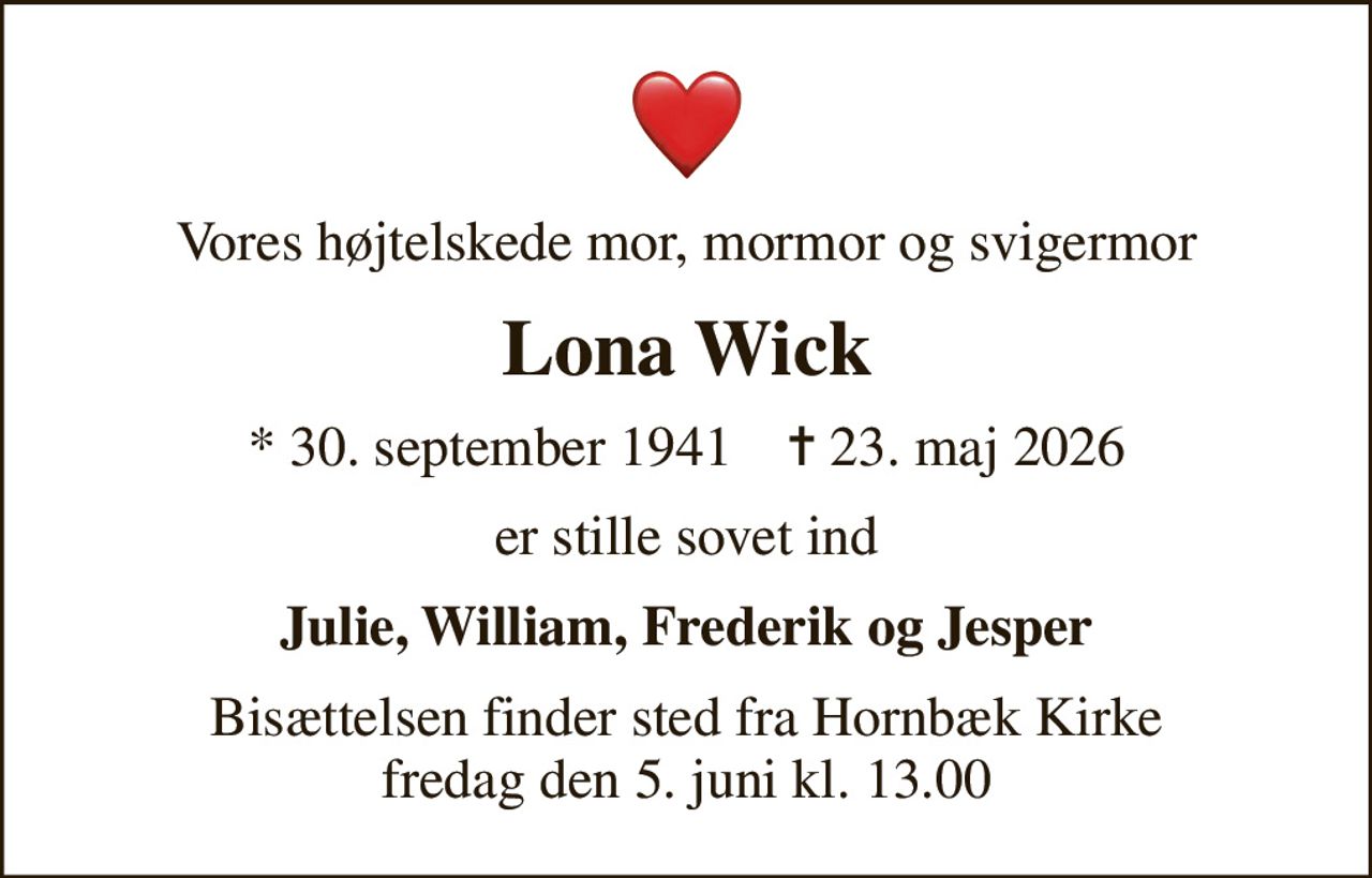 Vores højtelskede mor, mormor og svigermor
Lona Wick
* 30. september 1941    ✝ 23. maj 2026
er stille sovet ind
Julie, William, Frederik og Jesper
Bisættelsen finder sted fra Hornbæk Kirke  fredag den 5. juni kl. 13.00
