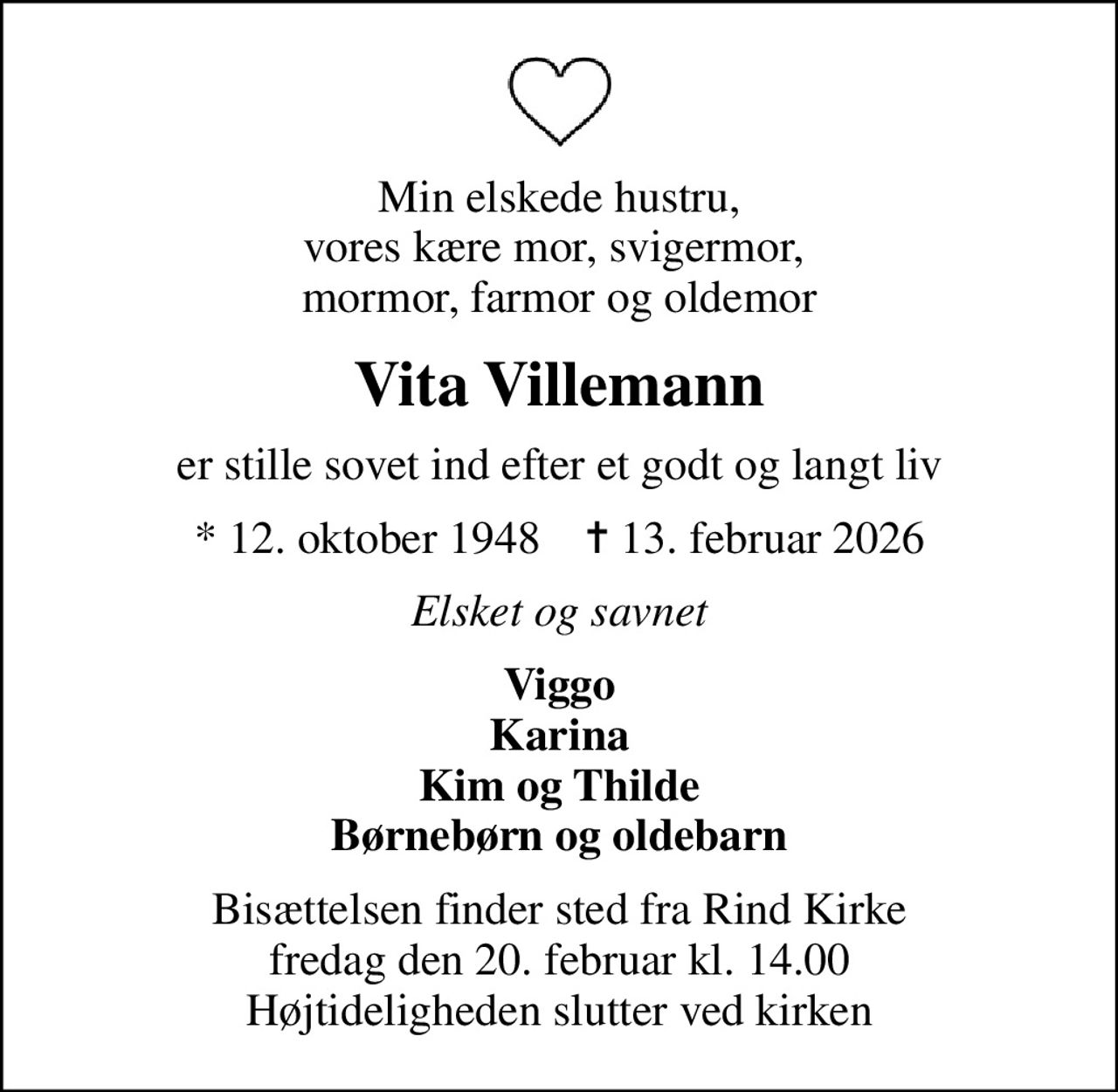 Min elskede hustru, vores kære mor, svigermor,  mormor, farmor og oldemor
Vita Villemann
er stille sovet ind efter et godt og langt liv
* 12. oktober 1948    ✝ 13. februar 2026
Elsket og savnet
Viggo Karina Kim og Thilde Børnebørn og oldebarn
Bisættelsen finder sted fra Rind Kirke  fredag den 20. februar kl. 14.00  Højtideligheden slutter ved kirken