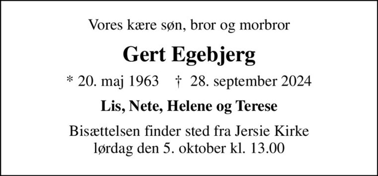 Vores kære søn, bror og morbror
Gert Egebjerg
* 20. maj 1963    ✝ 28. september 2024
Lis, Nete, Helene og Terese
Bisættelsen finder sted fra Jersie Kirke  lørdag den 5. oktober kl. 13.00