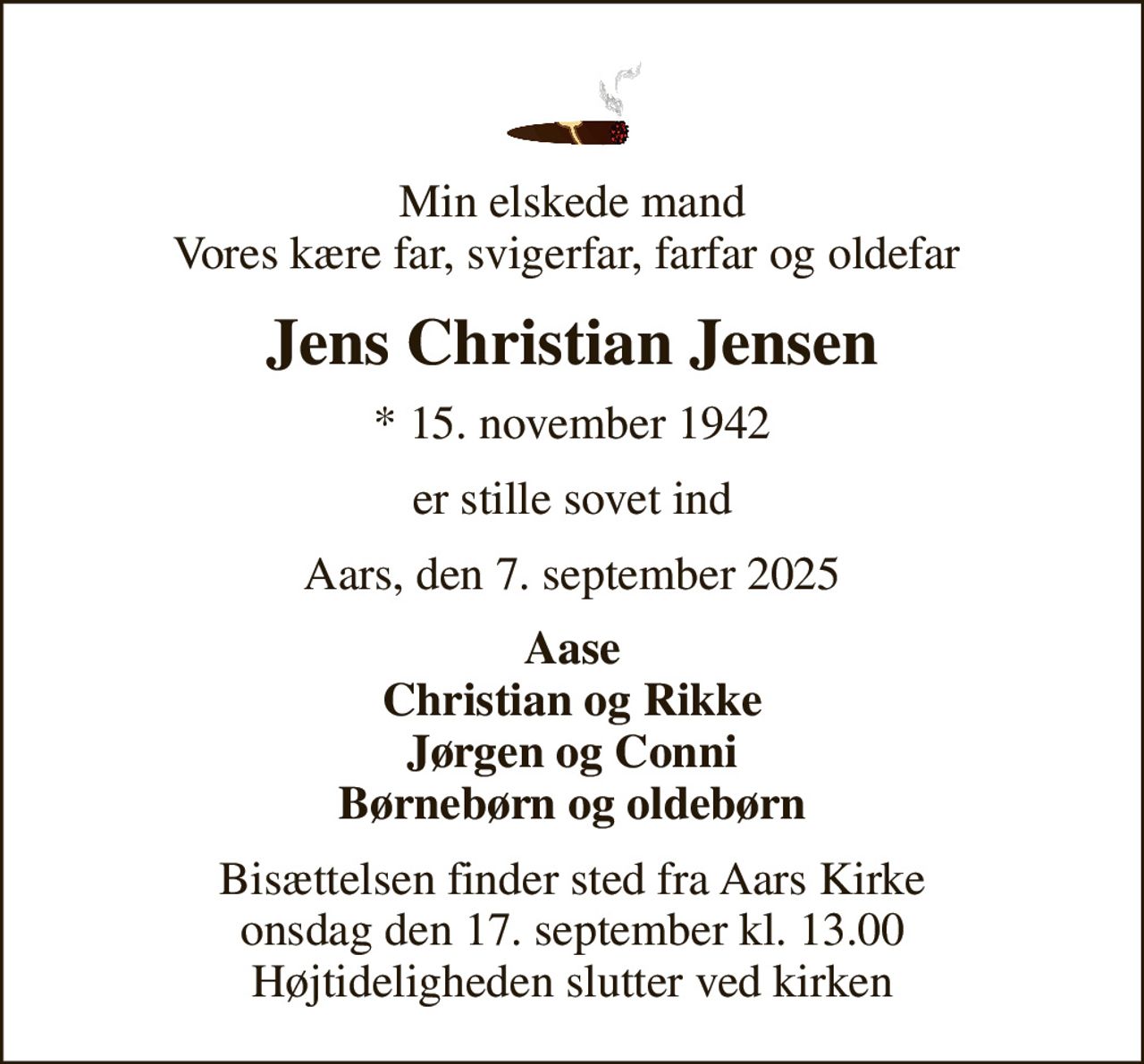 Min elskede mand Vores kære far, svigerfar, farfar og oldefar 
Jens Christian Jensen
* 15. november 1942
er stille sovet ind
Aars, den 7. september 2025
Aase Christian og Rikke Jørgen og Conni Børnebørn og oldebørn
Bisættelsen finder sted fra Aars Kirke  onsdag den 17. september kl. 13.00  Højtideligheden slutter ved kirken