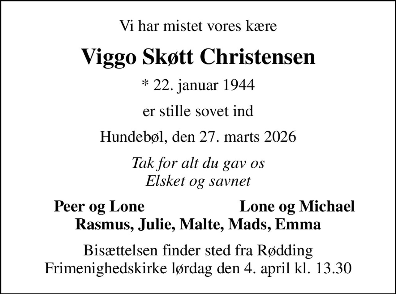 Vi har mistet vores kære
Viggo Skøtt Christensen
* 22. januar 1944
er stille sovet ind
Hundebøl, den 27. marts 2026
Tak for alt du gav os Elsket og savnet
Peer og Lone
Lone og Michael
Bisættelsen finder sted fra Rødding Frimenighedskirke  lørdag den 4. april kl. 13.30