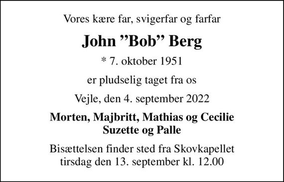 Vores kære far, svigerfar og farfar
John Bob Berg
* 7. oktober 1951
er pludselig taget fra os
Vejle, den 4. september 2022
Morten, Majbritt, Mathias og Cecilie Suzette og Palle
Bisættelsen finder sted fra Skovkapellet  tirsdag den 13. september kl. 12.00